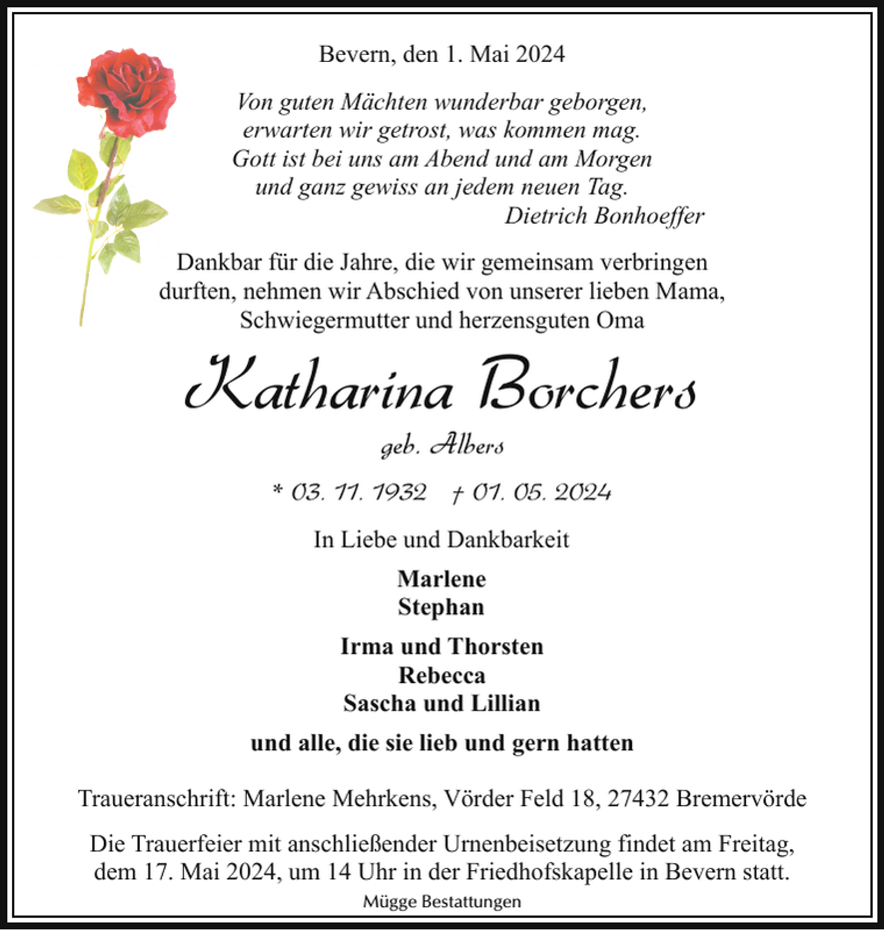 <p>Bevern, den 1. Mai 2024<br />Von guten Mächten wunderbar geborgen,<br />erwarten wir getrost, was kommen mag.<br />Gott ist bei uns am Abend und am Morgen<br />und ganz gewiss an jedem neuen Tag.<br />Dietrich Bonhoeffer<br />Dankbar für die Jahre, die wir gemeinsam verbringen<br />durften, nehmen wir Abschied von unserer lieben Mama,<br />Schwiegermutter und herzensguten Oma</p><p>Katharina Borchers<br />geb. Albers</p><p>* 03. 11. 1932 † 01. 05. 2024<br />In Liebe und Dankbarkeit<br />Marlene<br />Stephan<br />Irma und Thorsten<br />Rebecca<br />Sascha und Lillian<br />und alle, die sie lieb und gern hatten<br />Traueranschrift: Marlene Mehrkens, Vörder Feld 18, 27432 Bremervörde<br />Die Trauerfeier mit anschließender Urnenbeisetzung findet am Freitag,<br />dem 17. Mai 2024, um 14 Uhr in der Friedhofskapelle in Bevern statt.<br />Mügge Bestattungen</p>