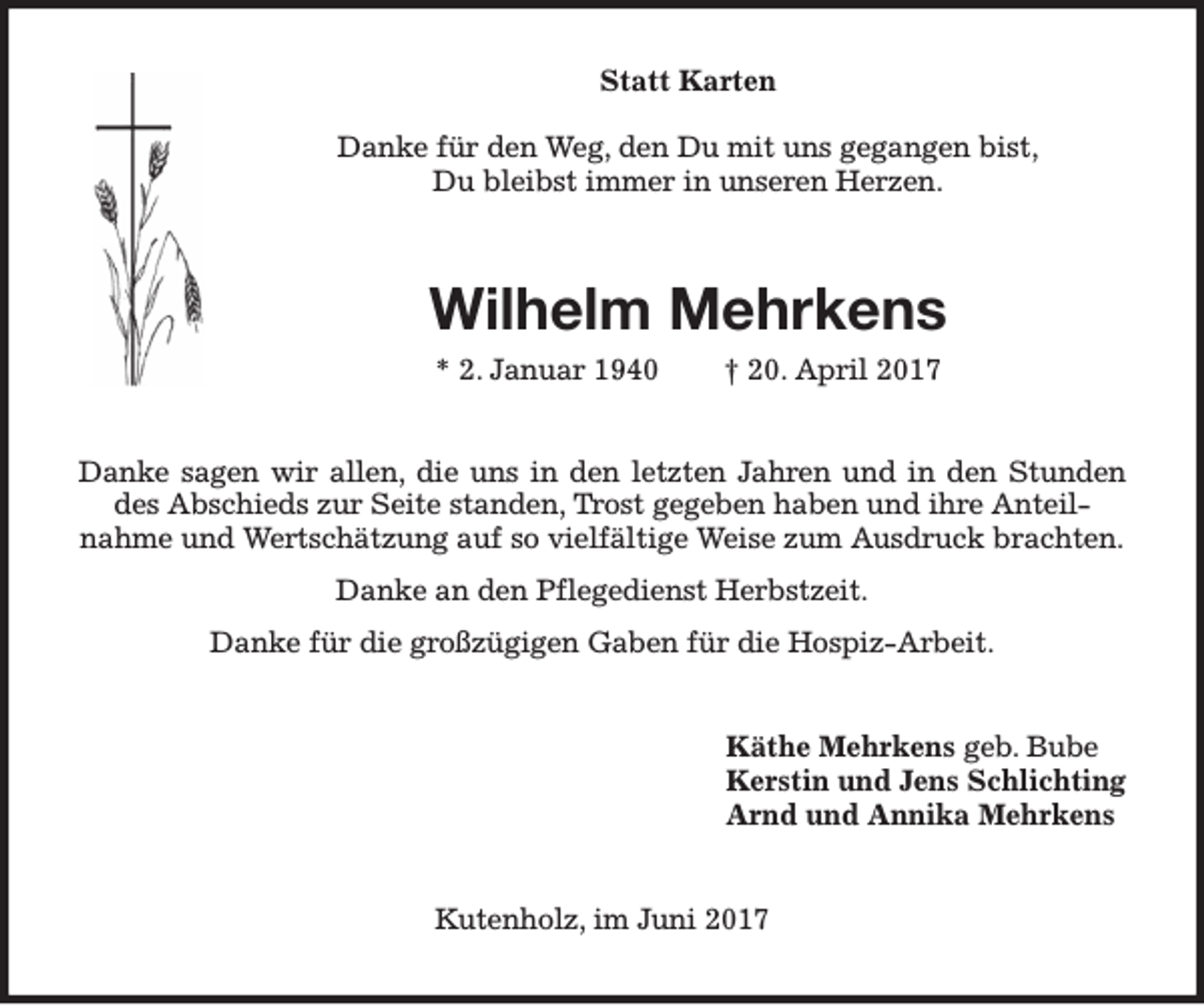 <p>Statt Karten<br />Danke für den Weg, den Du mit uns gegangen bist,<br />Du bleibst immer in unseren Herzen.</p><p>Wilhelm Mehrkens<br />* 2. Januar 1940</p><p>† 20. April 2017</p><p>Danke sagen wir allen, die uns in den letzten Jahren und in den Stunden<br />des Abschieds zur Seite standen, Trost gegeben haben und ihre Anteilnahme und Wertschätzung auf so vielfältige Weise zum Ausdruck brachten.<br />Danke an den Pflegedienst Herbstzeit.<br />Danke für die großzügigen Gaben für die Hospiz-Arbeit.<br />Käthe Mehrkens geb. Bube<br />Kerstin und Jens Schlichting<br />Arnd und Annika Mehrkens<br />Kutenholz, im Juni 2017</p>