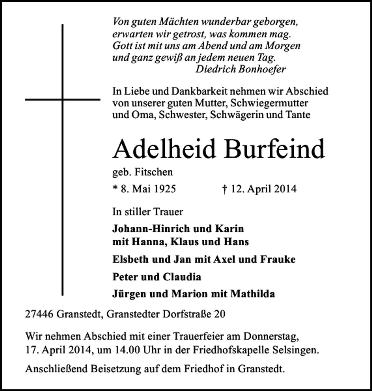 <p>Von guten Mächten wunderbar geborgen,<br />erwarten wir getrost, was kommen mag.<br />Gott ist mit uns am Abend und am Morgen<br />und ganz gewiß an jedem neuen Tag.<br />Diedrich Bonhoefer<br />In Liebe und Dankbarkeit nehmen wir Abschied<br />von unserer guten Mutter, Schwiegermutter<br />und Oma, Schwester, Schwägerin und Tante</p><p>Adelheid Burfeind<br />geb. Fitschen<br />* 8. Mai 1925</p><p>† 12. April 2014</p><p>In stiller Trauer<br />Johann-Hinrich und Karin<br />mit Hanna, Klaus und Hans<br />Elsbeth und Jan mit Axel und Frauke<br />Peter und Claudia<br />Jürgen und Marion mit Mathilda<br />27446 Granstedt, Granstedter Dorfstraße 20<br />Wir nehmen Abschied mit einer Trauerfeier am Donnerstag,<br />17. April 2014, um 14.00 Uhr in der Friedhofskapelle Selsingen.<br />Anschließend Beisetzung auf dem Friedhof in Granstedt.</p>