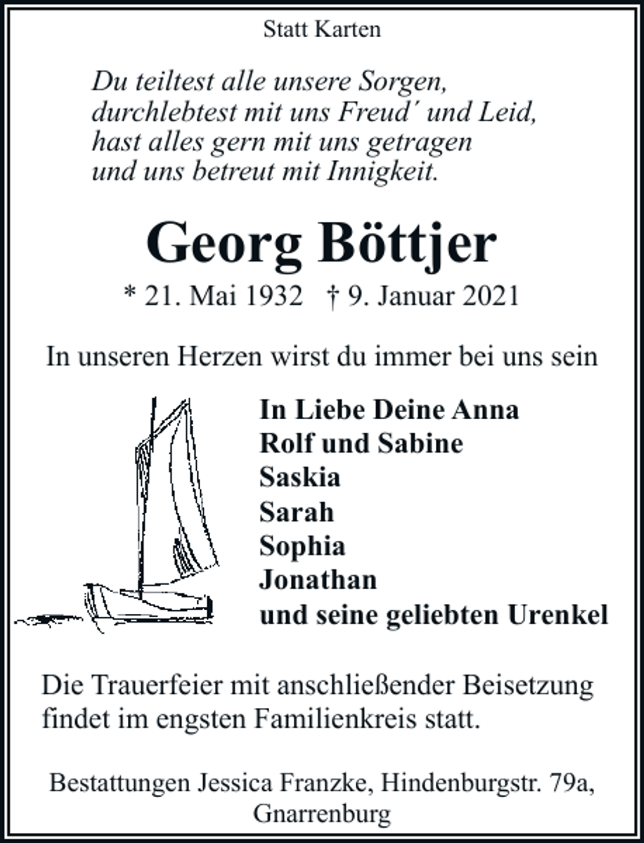 <p>Statt Karten</p><p>Du teiltest alle unsere Sorgen,<br />durchlebtest mit uns Freud´ und Leid,<br />hast alles gern mit uns getragen<br />und uns betreut mit Innigkeit.</p><p>Georg Böttjer</p><p>* 21. Mai 1932 † 9. Januar 2021<br />In unseren Herzen wirst du immer bei uns sein<br />In Liebe Deine Anna<br />Rolf und Sabine<br />Saskia<br />Sarah<br />Sophia<br />Jonathan<br />und seine geliebten Urenkel<br />Die Trauerfeier mit anschließender Beisetzung<br />findet im engsten Familienkreis statt.<br />Bestattungen Jessica Franzke, Hindenburgstr. 79a,<br />Gnarrenburg</p>