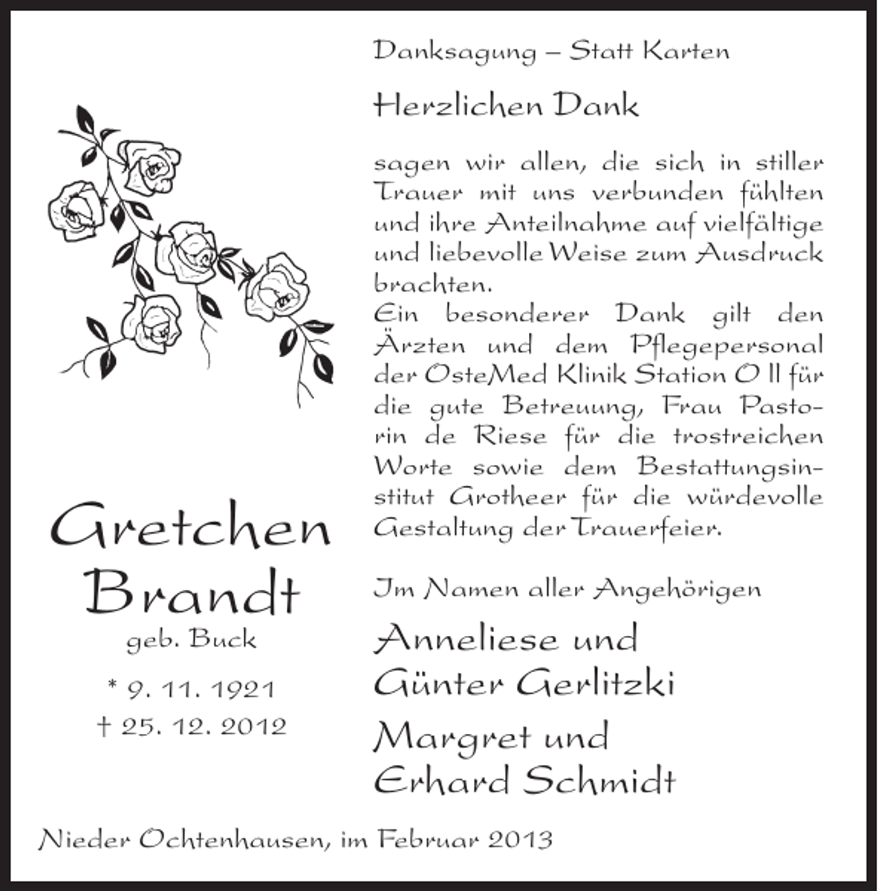 <p>Danksagung – Statt Karten</p><p>Herzlichen Dank</p><p>Gretchen<br />Brandt<br />geb. Buck<br />* 9. 11. 1921<br />† 25. 12. 2012</p><p>sagen wir allen, die sich in stiller<br />Trauer mit uns verbunden fühlten<br />und ihre Anteilnahme auf vielfältige<br />und liebevolle Weise zum Ausdruck<br />brachten.<br />Ein besonderer Dank gilt den<br />Ärzten und dem Pflegepersonal<br />der OsteMed Klinik Station O ll für<br />die gute Betreuung, Frau Pastorin de Riese für die trostreichen<br />Worte sowie dem Bestattungsinstitut Grotheer für die würdevolle<br />Gestaltung der Trauerfeier.<br />Im Namen aller Angehörigen</p><p>Anneliese und<br />Günter Gerlitzki<br />Margret und<br />Erhard Schmidt</p><p>Nieder Ochtenhausen, im Februar 2013</p>