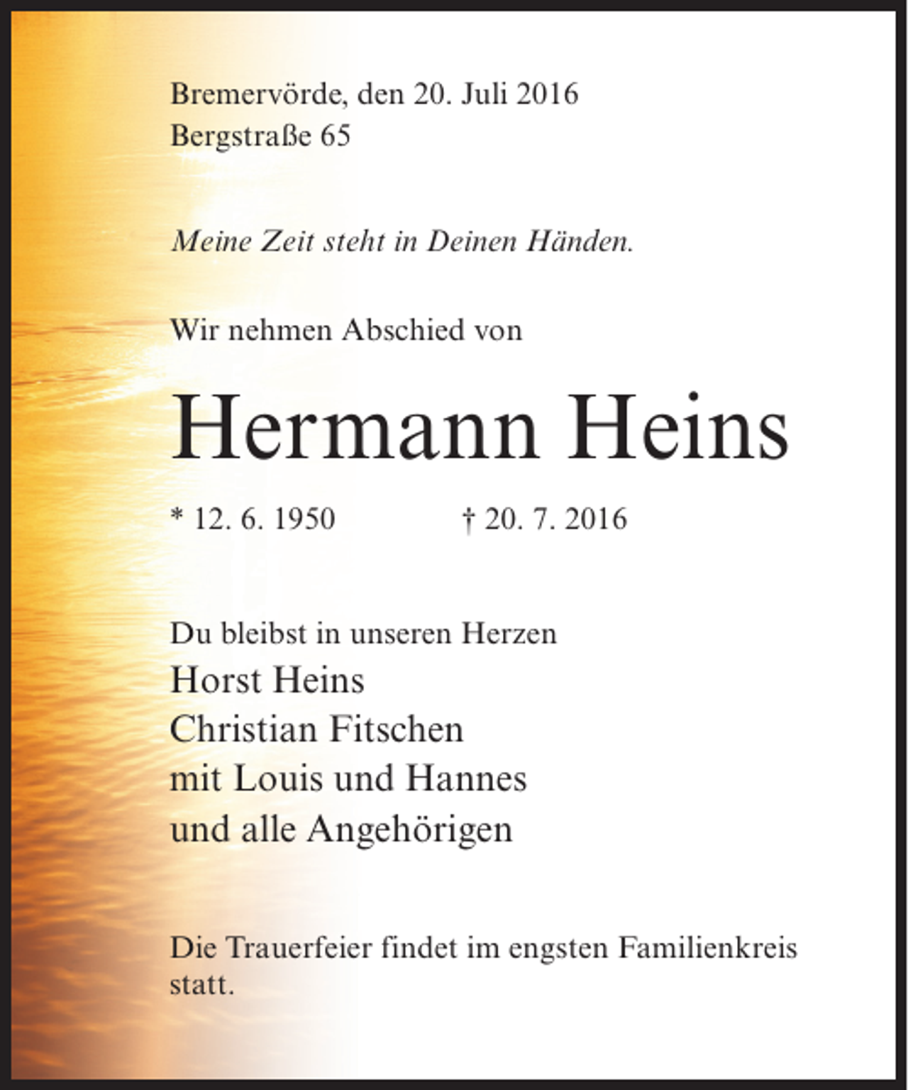 <p>Bremervörde, den 20. Juli 2016<br />Bergstraße 65<br />Meine Zeit steht in Deinen Händen.<br />Wir nehmen Abschied von</p><p>Hermann Heins<br />* 12. 6. 1950</p><p>† 20. 7. 2016</p><p>Du bleibst in unseren Herzen</p><p>Horst Heins<br />Christian Fitschen<br />mit Louis und Hannes<br />und alle Angehörigen<br />Die Trauerfeier findet im engsten Familienkreis<br />statt.</p>