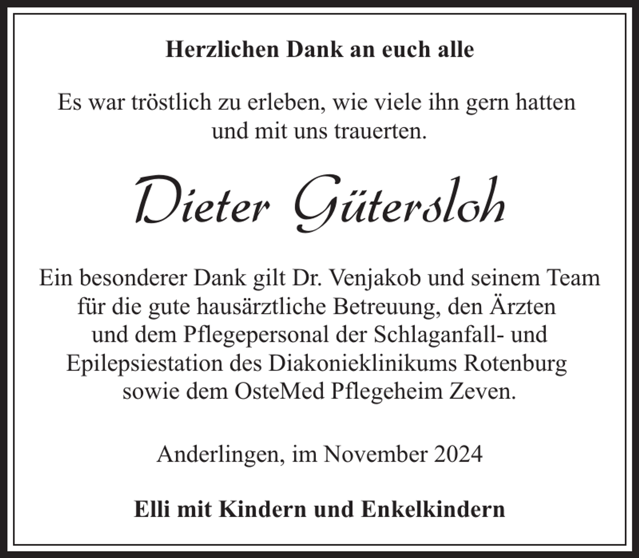 <p>Herzlichen Dank an euch alle<br />Es war tröstlich zu erleben, wie viele ihn gern hatten<br />und mit uns trauerten.</p><p>Dieter Gütersloh<br />Ein besonderer Dank gilt Dr. Venjakob und seinem Team<br />für die gute hausärztliche Betreuung, den Ärzten<br />und dem Pflegepersonal der Schlaganfall- und<br />Epilepsiestation des Diakonieklinikums Rotenburg<br />sowie dem OsteMed Pflegeheim Zeven.<br />Anderlingen, im November 2024<br />Elli mit Kindern und Enkelkindern</p>