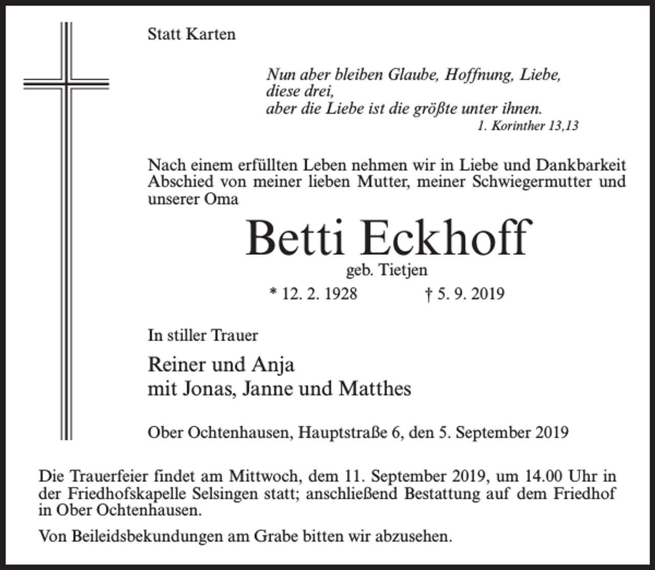 <p>Statt Karten<br />Nun aber bleiben Glaube, Hoffnung, Liebe,<br />diese drei,<br />aber die Liebe ist die größte unter ihnen.<br />1. Korinther 13,13</p><p>Nach einem erfüllten Leben nehmen wir in Liebe und Dankbarkeit<br />Abschied von meiner lieben Mutter, meiner Schwiegermutter und<br />unserer Oma</p><p>Betti Eckhoff<br />geb. Tietjen<br />* 12. 2. 1928 † 5. 9. 2019</p><p>In stiller Trauer</p><p>Reiner und Anja<br />mit Jonas, Janne und Matthes<br />Ober Ochtenhausen, Hauptstraße 6, den 5. September 2019<br />Die Trauerfeier findet am Mittwoch, dem 11. September 2019, um 14.00 Uhr in<br />der Friedhofskapelle Selsingen statt; anschließend Bestattung auf dem Friedhof<br />in Ober Ochtenhausen.<br />Von Beileidsbekundungen am Grabe bitten wir abzusehen.</p>