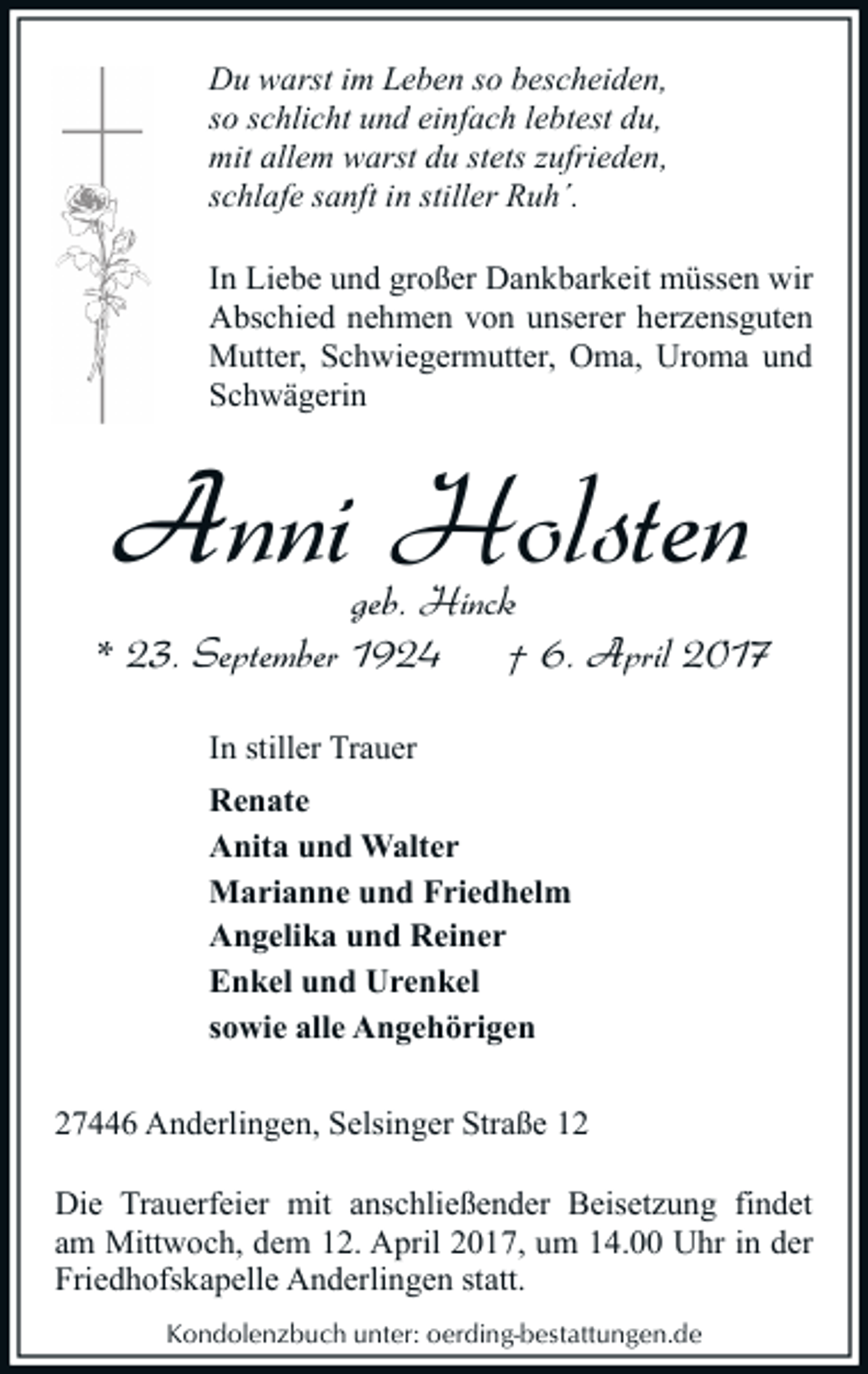 <p>Du warst im Leben so bescheiden,<br />so schlicht und einfach lebtest du,<br />mit allem warst du stets zufrieden,<br />schlafe sanft in stiller Ruh´.<br />In Liebe und großer Dankbarkeit müssen wir<br />Abschied nehmen von unserer herzensguten<br />Mutter, Schwiegermutter, Oma, Uroma und<br />Schwägerin</p><p>Anni Holsten</p><p>geb. Hinck<br />* 23. September 1924<br />† 6. April 2017<br />In stiller Trauer<br />Renate<br />Anita und Walter<br />Marianne und Friedhelm<br />Angelika und Reiner<br />Enkel und Urenkel<br />sowie alle Angehörigen<br />27446 Anderlingen, Selsinger Straße 12<br />Die Trauerfeier mit anschließender Beisetzung findet<br />am Mittwoch, dem 12. April 2017, um 14.00 Uhr in der<br />Friedhofskapelle Anderlingen statt.<br />Kondolenzbuch unter: oerding-bestattungen.de</p>