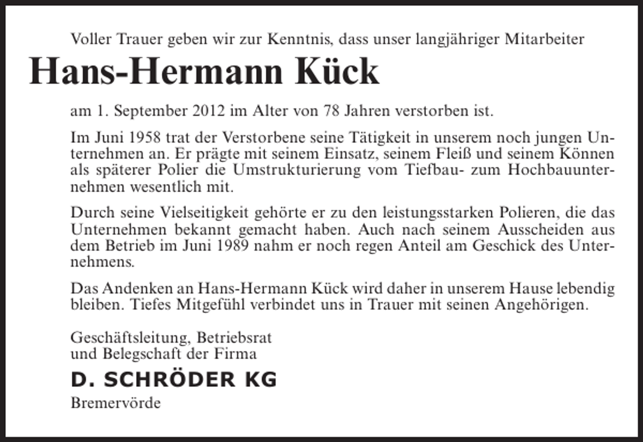 <p>Voller Trauer geben wir zur Kenntnis, dass unser langjähriger Mitarbeiter</p><p>Hans-Hermann Kück</p><p>am 1. September 2012 im Alter von 78 Jahren verstorben ist.<br />Im Juni 1958 trat der Verstorbene seine Tätigkeit in unserem noch jungen Unternehmen an. Er prägte mit seinem Einsatz, seinem Fleiß und seinem Können<br />als späterer Polier die Umstrukturierung vom Tiefbau- zum Hochbauunternehmen wesentlich mit.<br />Durch seine Vielseitigkeit gehörte er zu den leistungsstarken Polieren, die das<br />Unternehmen bekannt gemacht haben. Auch nach seinem Ausscheiden aus<br />dem Betrieb im Juni 1989 nahm er noch regen Anteil am Geschick des Unternehmens.<br />Das Andenken an Hans-Hermann Kück wird daher in unserem Hause lebendig<br />bleiben. Tiefes Mitgefühl verbindet uns in Trauer mit seinen Angehörigen.<br />Geschäftsleitung, Betriebsrat<br />und Belegschaft der Firma</p><p>D. SCHRÖDER KG<br />Bremervörde</p>