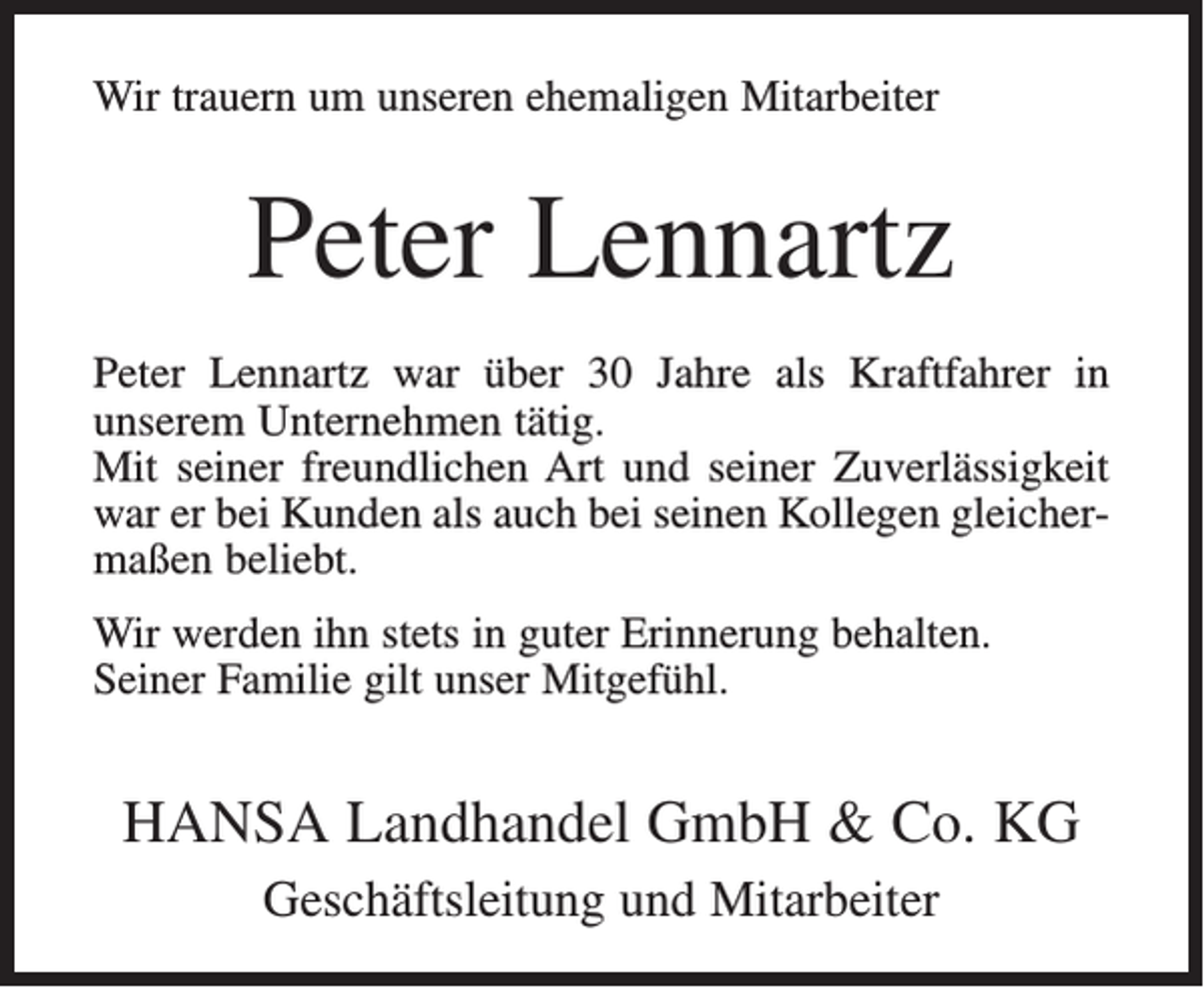 <p>Wir trauern um unseren ehemaligen Mitarbeiter</p><p>Peter Lennartz<br />Peter Lennartz war über 30 Jahre als Kraftfahrer in<br />unserem Unternehmen tätig.<br />Mit seiner freundlichen Art und seiner Zuverlässigkeit<br />war er bei Kunden als auch bei seinen Kollegen gleichermaßen beliebt.<br />Wir werden ihn stets in guter Erinnerung behalten.<br />Seiner Familie gilt unser Mitgefühl.</p><p>HANSA Landhandel GmbH &amp; Co. KG<br />Geschäftsleitung und Mitarbeiter</p>