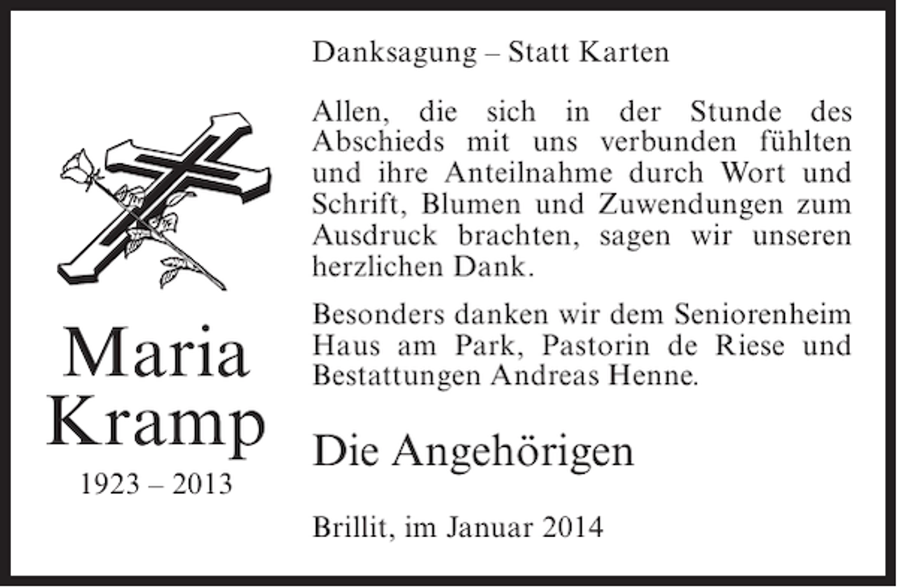 <p>Danksagung – Statt Karten<br />Allen, die sich in der Stunde des<br />Abschieds mit uns verbunden fühlten<br />und ihre Anteilnahme durch Wort und<br />Schrift, Blumen und Zuwendungen zum<br />Ausdruck brachten, sagen wir unseren<br />herzlichen Dank.</p><p>Maria<br />Kramp<br />1923 – 2013</p><p>Besonders danken wir dem Seniorenheim<br />Haus am Park, Pastorin de Riese und<br />Bestattungen Andreas Henne.</p><p>Die Angehörigen<br />Brillit, im Januar 2014</p>