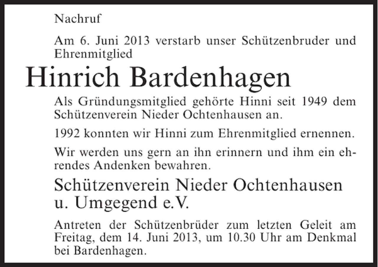 <p>Nachruf<br />Am 6. Juni 2013 verstarb unser Schützenbruder und<br />Ehrenmitglied</p><p>Hinrich Bardenhagen</p><p>Als Gründungsmitglied gehörte Hinni seit 1949 dem<br />Schützenverein Nieder Ochtenhausen an.<br />1992 konnten wir Hinni zum Ehrenmitglied ernennen.<br />Wir werden uns gern an ihn erinnern und ihm ein ehrendes Andenken bewahren.</p><p>Schützenverein Nieder Ochtenhausen<br />u. Umgegend e.V.<br />Antreten der Schützenbrüder zum letzten Geleit am<br />Freitag, dem 14. Juni 2013, um 10.30 Uhr am Denkmal<br />bei Bardenhagen.</p>
