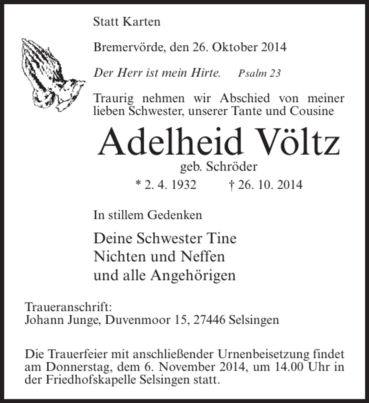 <p>Statt Karten<br />Bremervörde, den 26. Oktober 2014<br />Der Herr ist mein Hirte.</p><p>Psalm 23</p><p>Traurig nehmen wir Abschied von meiner<br />lieben Schwester, unserer Tante und Cousine</p><p>Adelheid Völtz<br />geb. Schröder</p><p>* 2. 4. 1932 † 26. 10. 2014<br />In stillem Gedenken</p><p>Deine Schwester Tine<br />Nichten und Neffen<br />und alle Angehörigen<br />Traueranschrift:<br />Johann Junge, Duvenmoor 15, 27446 Selsingen<br />Die Trauerfeier mit anschließender Urnenbeisetzung findet<br />am Donnerstag, dem 6. November 2014, um 14.00 Uhr in<br />der Friedhofskapelle Selsingen statt.</p>