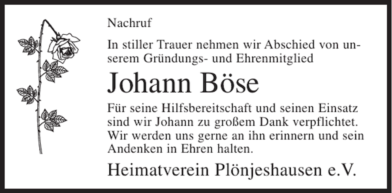 <p>Nachruf<br />In stiller Trauer nehmen wir Abschied von unserem Gründungs- und Ehrenmitglied</p><p>Johann Böse<br />Für seine Hilfsbereitschaft und seinen Einsatz<br />sind wir Johann zu großem Dank verpflichtet.<br />Wir werden uns gerne an ihn erinnern und sein<br />Andenken in Ehren halten.</p><p>Heimatverein Plönjeshausen e.V.</p>