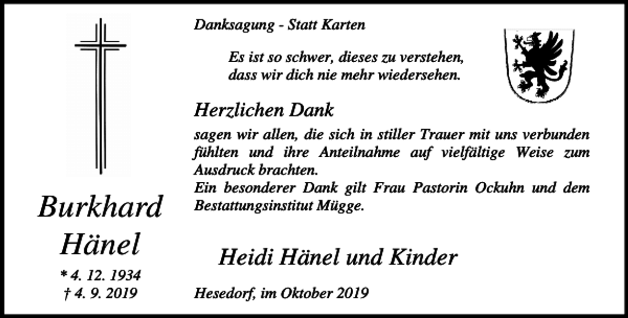 <p>Danksagung - Statt Karten<br />Es ist so schwer, dieses zu verstehen,<br />dass wir dich nie mehr wiedersehen.</p><p>Herzlichen Dank</p><p>Burkhard<br />Hänel<br />* 4. 12. 1934<br />† 4. 9. 2019</p><p>sagen wir allen, die sich in stiller Trauer mit uns verbunden<br />fühlten und ihre Anteilnahme auf vielfältige Weise zum<br />Ausdruck brachten.<br />Ein besonderer Dank gilt Frau Pastorin Ockuhn und dem<br />Bestattungsinstitut Mügge.</p><p>Heidi Hänel und Kinder<br />Hesedorf, im Oktober 2019</p>