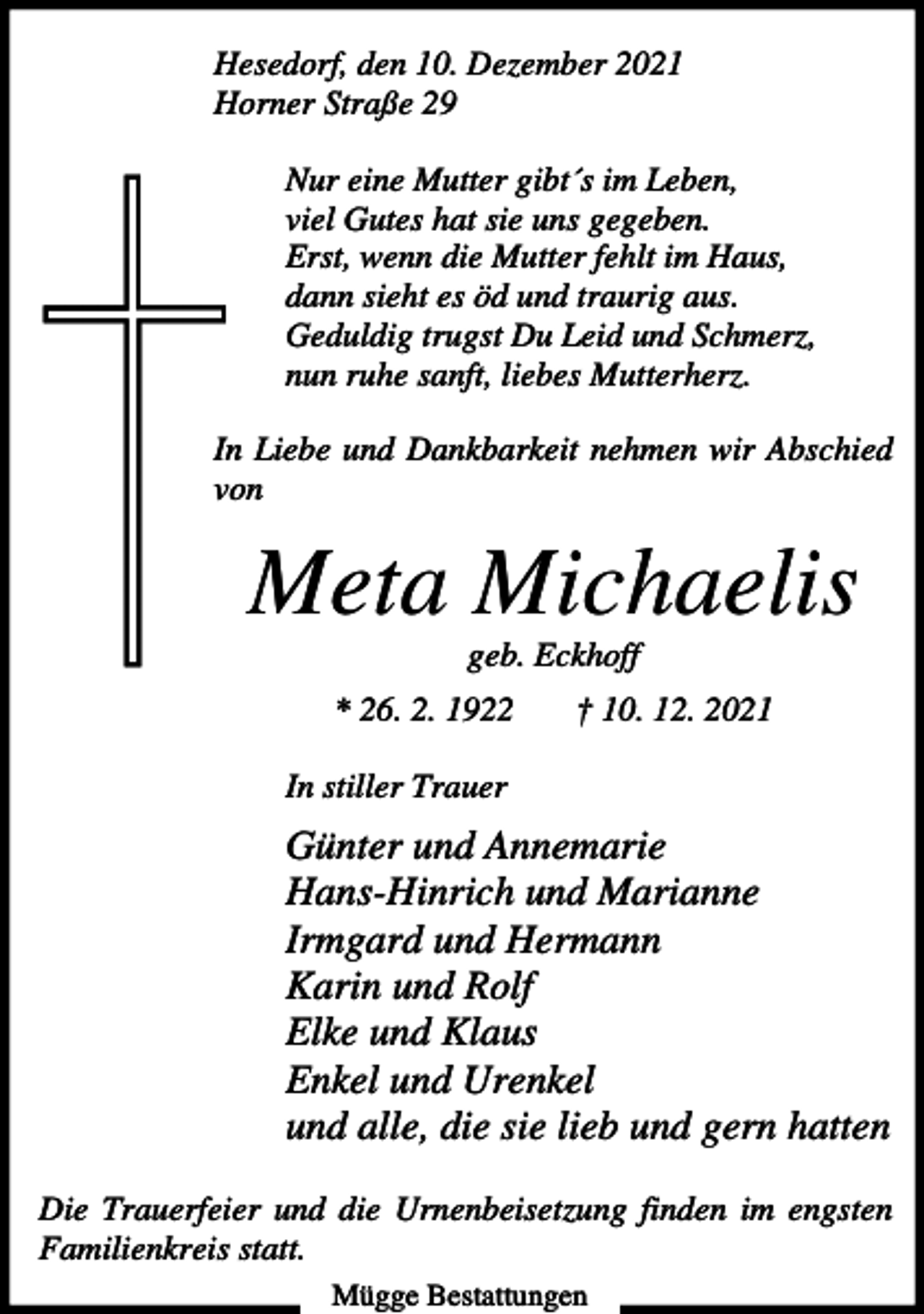 <p>Hesedorf, den 10. Dezember 2021<br />Horner Straße 29<br />Nur eine Mutter gibt´s im Leben,<br />viel Gutes hat sie uns gegeben.<br />Erst, wenn die Mutter fehlt im Haus,<br />dann sieht es öd und traurig aus.<br />Geduldig trugst Du Leid und Schmerz,<br />nun ruhe sanft, liebes Mutterherz.<br />In Liebe und Dankbarkeit nehmen wir Abschied<br />von</p><p>Meta Michaelis<br />geb. Eckhoff<br />* 26. 2. 1922</p><p>† 10. 12. 2021</p><p>In stiller Trauer</p><p>Günter und Annemarie<br />Hans-Hinrich und Marianne<br />Irmgard und Hermann<br />Karin und Rolf<br />Elke und Klaus<br />Enkel und Urenkel<br />und alle, die sie lieb und gern hatten<br />Die Trauerfeier und die Urnenbeisetzung finden im engsten<br />Familienkreis statt.<br />Mügge Bestattungen</p>