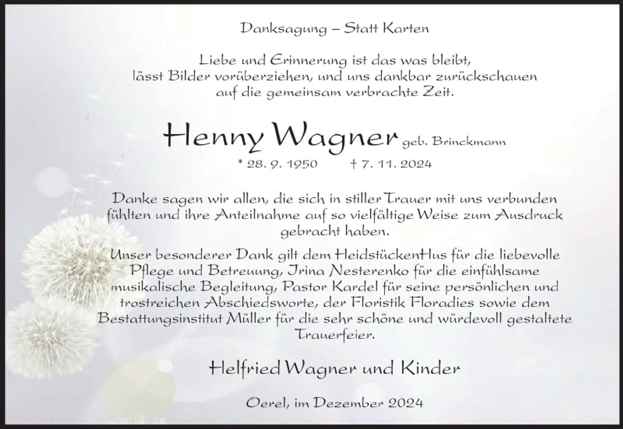<p>Danksagung – Statt Karten<br />Liebe und Erinnerung ist das was bleibt,<br />lässt Bilder vorüberziehen, und uns dankbar zurückschauen<br />auf die gemeinsam verbrachte Zeit.</p><p>Henny Wagner<br />* 28. 9. 1950</p><p>geb. Brinckmann</p><p>† 7. 11. 2024</p><p>Danke sagen wir allen, die sich in stiller Trauer mit uns verbunden<br />fühlten und ihre Anteilnahme auf so vielfältige Weise zum Ausdruck<br />gebracht haben.<br />Unser besonderer Dank gilt dem HeidstückenHus für die liebevolle<br />Pflege und Betreuung, Irina Nesterenko für die einfühlsame<br />musikalische Begleitung, Pastor Kardel für seine persönlichen und<br />trostreichen Abschiedsworte, der Floristik Floradies sowie dem<br />Bestattungsinstitut Müller für die sehr schöne und würdevoll gestaltete<br />Trauerfeier.</p><p>Helfried Wagner und Kinder<br />Oerel, im Dezember 2024</p>