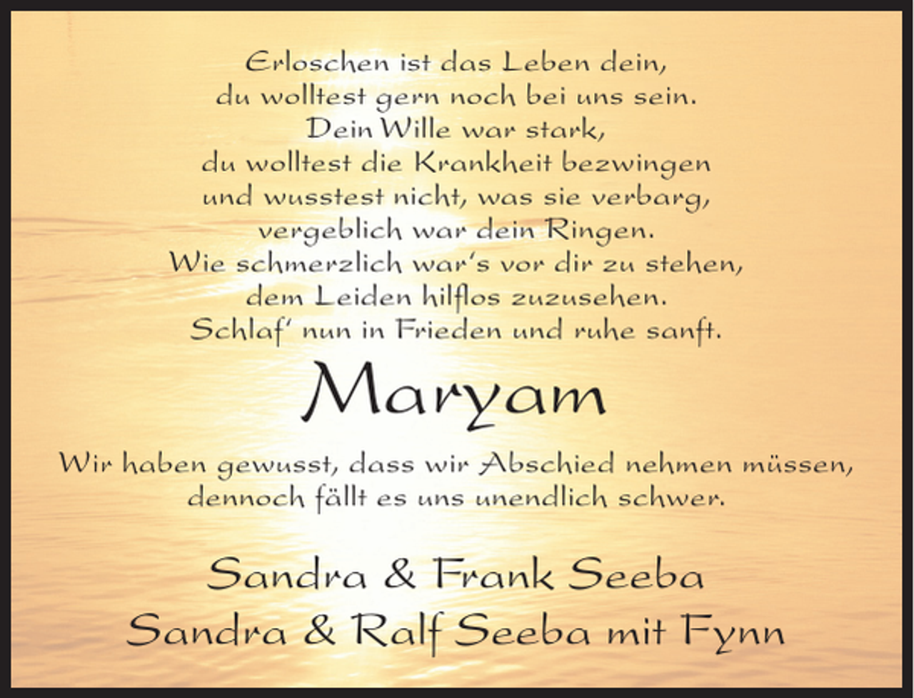 <p>Erloschen ist das Leben dein,<br />du wolltest gern noch bei uns sein.<br />Dein Wille war stark,<br />du wolltest die Krankheit bezwingen<br />und wusstest nicht, was sie verbarg,<br />vergeblich war dein Ringen.<br />Wie schmerzlich war‘s vor dir zu stehen,<br />dem Leiden hilﬂos zuzusehen.<br />Schlaf‘ nun in Frieden und ruhe sanft.</p><p>Maryam</p><p>Wir haben gewusst, dass wir Abschied nehmen müssen,<br />dennoch fällt es uns unendlich schwer.</p><p>Sandra &amp; Frank Seeba<br />Sandra &amp; Ralf Seeba mit Fynn</p>
