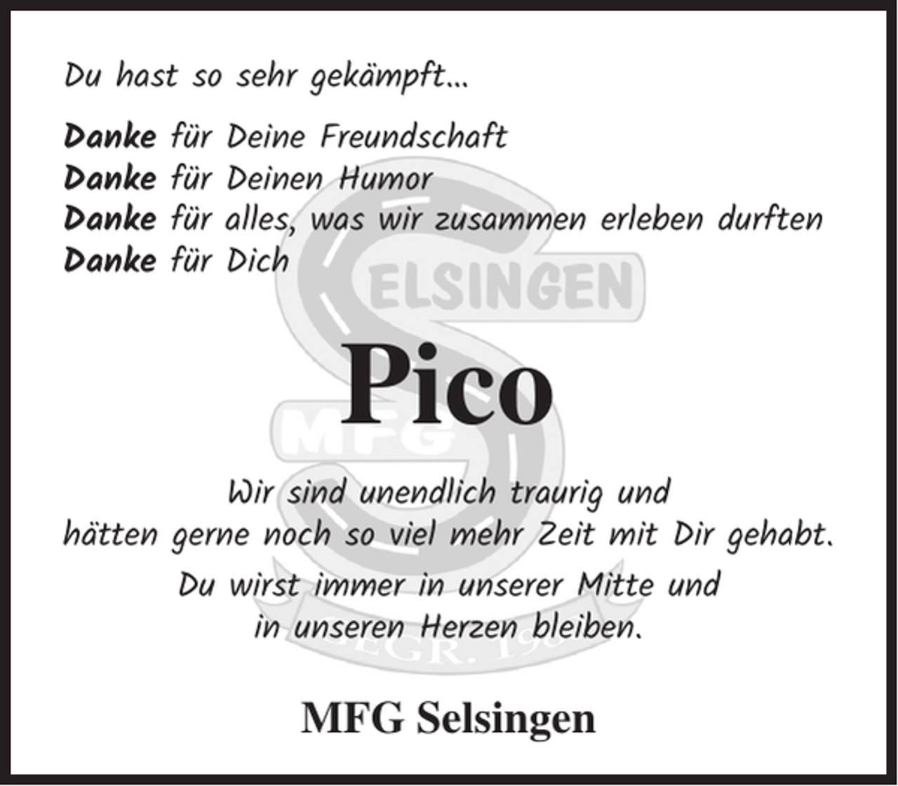 <p>Du hast so sehr gekämpft…<br />Danke<br />Danke<br />Danke<br />Danke</p><p>für<br />für<br />für<br />für</p><p>Deine Freundschaft<br />Deinen Humor<br />alles, was wir zusammen erleben durften<br />Dich</p><p>Pico<br />Wir sind unendlich traurig und<br />hätten gerne noch so viel mehr Zeit mit Dir gehabt.<br />Du wirst immer in unserer Mitte und<br />in unseren Herzen bleiben.</p><p>MFG Selsingen</p>