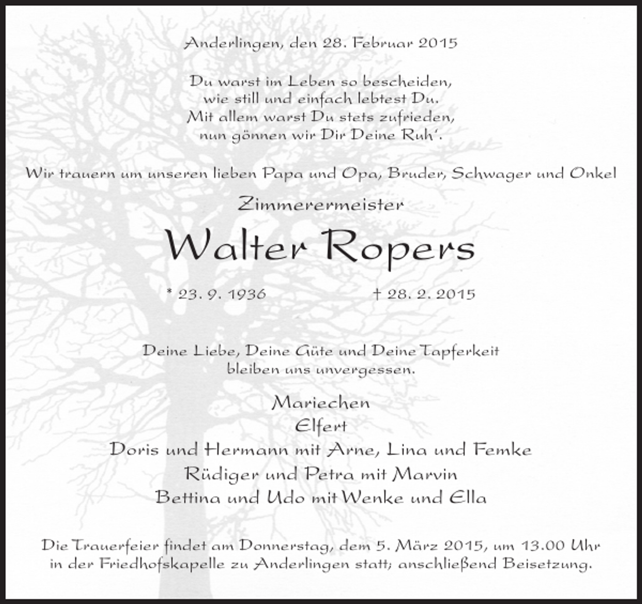 <p>Anderlingen, den 28. Februar 2015<br />Du warst im Leben so bescheiden,<br />wie still und einfach lebtest Du.<br />Mit allem warst Du stets zufrieden,<br />nun gönnen wir Dir Deine Ruh‘.<br />Wir trauern um unseren lieben Papa und Opa, Bruder, Schwager und Onkel</p><p>Zimmerermeister</p><p>Walter Ropers<br />* 23. 9. 1936</p><p>† 28. 2. 2015</p><p>Deine Liebe, Deine Güte und Deine Tapferkeit<br />bleiben uns unvergessen.</p><p>Mariechen<br />Elfert<br />Doris und Hermann mit Arne, Lina und Femke<br />Rüdiger und Petra mit Marvin<br />Bettina und Udo mit Wenke und Ella<br />Die Trauerfeier findet am Donnerstag, dem 5. März 2015, um 13.00 Uhr<br />in der Friedhofskapelle zu Anderlingen statt; anschließend Beisetzung.</p>