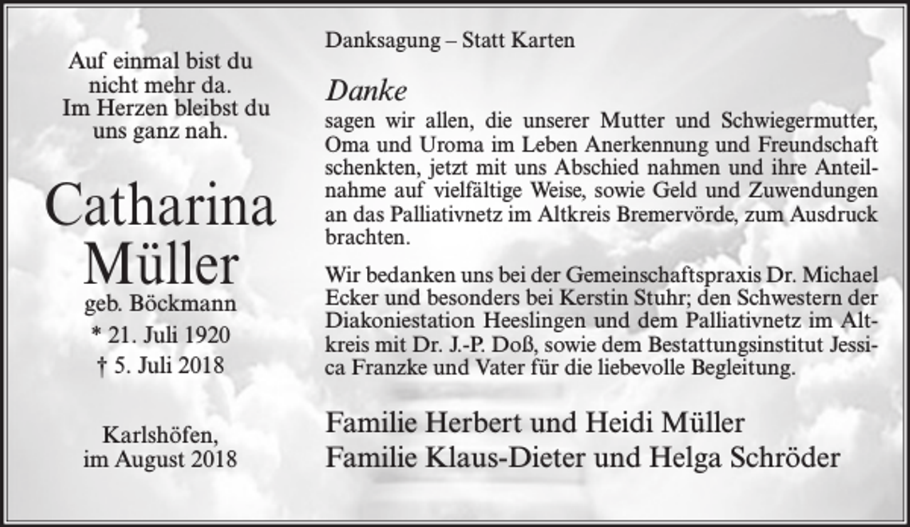 <p>Auf einmal bist du<br />nicht mehr da.<br />Im Herzen bleibst du<br />uns ganz nah.</p><p>Catharina<br />Müller</p><p>Danksagung – Statt Karten</p><p>Danke<br />sagen wir allen, die unserer Mutter und Schwiegermutter,<br />Oma und Uroma im Leben Anerkennung und Freundschaft<br />schenkten, jetzt mit uns Abschied nahmen und ihre Anteilnahme auf vielfältige Weise, sowie Geld und Zuwendungen<br />an das Palliativnetz im Altkreis Bremervörde, zum Ausdruck<br />brachten.</p><p>geb. Böckmann<br />* 21. Juli 1920<br />† 5. Juli 2018</p><p>Wir bedanken uns bei der Gemeinschaftspraxis Dr. Michael<br />Ecker und besonders bei Kerstin Stuhr; den Schwestern der<br />Diakoniestation Heeslingen und dem Palliativnetz im Altkreis mit Dr. J.-P. Doß, sowie dem Bestattungsinstitut Jessica Franzke und Vater für die liebevolle Begleitung.</p><p>Karlshöfen,<br />im August 2018</p><p>Familie Herbert und Heidi Müller<br />Familie Klaus-Dieter und Helga Schröder</p>