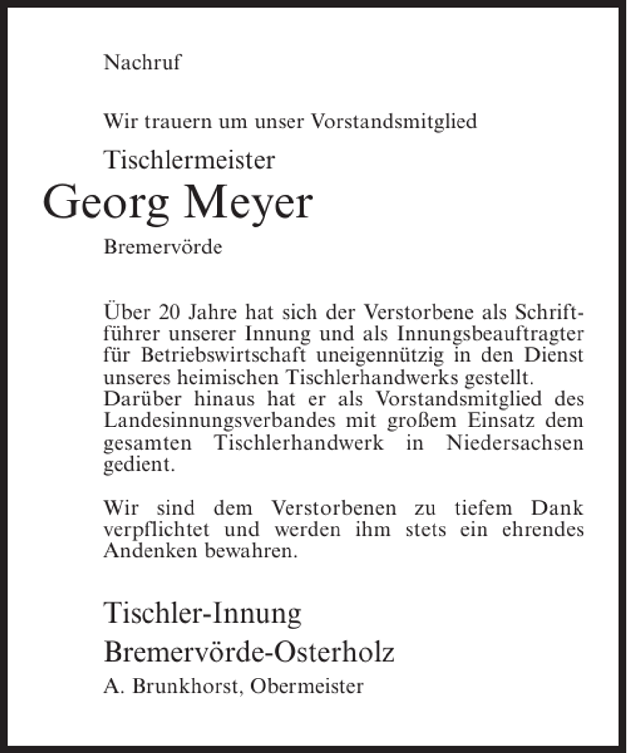 <p>Nachruf<br />Wir trauern um unser Vorstandsmitglied</p><p>Tischlermeister</p><p>Georg Meyer<br />Bremervörde<br />Über 20 Jahre hat sich der Verstorbene als Schriftführer unserer Innung und als Innungsbeauftragter<br />für Betriebswirtschaft uneigennützig in den Dienst<br />unseres heimischen Tischlerhandwerks gestellt.<br />Darüber hinaus hat er als Vorstandsmitglied des<br />Landesinnungsverbandes mit großem Einsatz dem<br />gesamten Tischlerhandwerk in Niedersachsen<br />g<br />­ edient.<br />Wir sind dem Verstorbenen zu tiefem Dank<br />v<br />­ erpflichtet und werden ihm stets ein ehrendes<br />A<br />­ ndenken bewahren.</p><p>Tischler-Innung<br />Bremervörde-Osterholz<br />A. Brunkhorst, Obermeister</p>