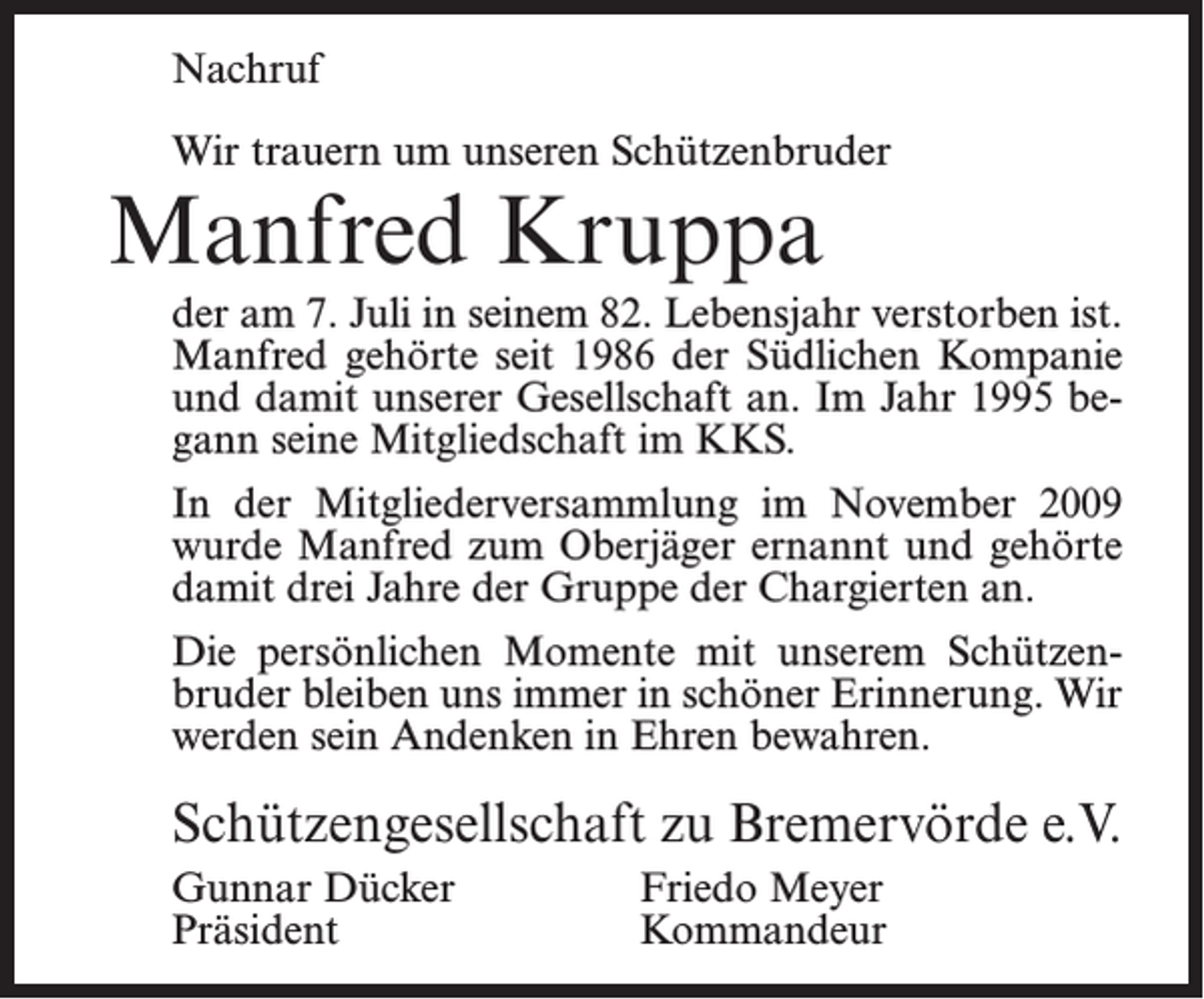 <p>Nachruf<br />Wir trauern um unseren Schützenbruder</p><p>Manfred Kruppa</p><p>der am 7. Juli in seinem 82. Lebensjahr verstorben ist.<br />Manfred gehörte seit 1986 der Südlichen Kompanie<br />und damit unserer Gesellschaft an. Im Jahr 1995 begann seine Mitgliedschaft im KKS.<br />In der Mitgliederversammlung im November 2009<br />wurde Manfred zum Oberjäger ernannt und gehörte<br />damit drei Jahre der Gruppe der Chargierten an.<br />Die persönlichen Momente mit unserem Schützenbruder bleiben uns immer in schöner Erinnerung. Wir<br />werden sein Andenken in Ehren bewahren.</p><p>Schützengesellschaft zu Bremervörde e.V.<br />Gunnar Dücker<br />Friedo Meyer<br />Präsident Kommandeur</p>