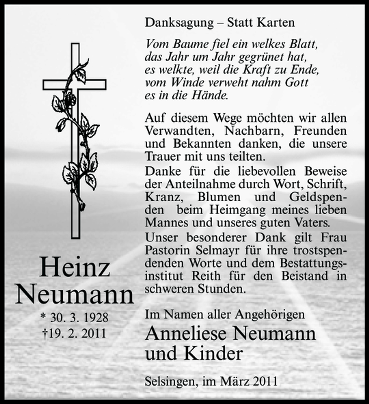 <p>Danksagung – Statt Karten Vom Baume fiel ein welkes Blatt, das Jahr um Jahr gegrünet hat, es welkte, weil die Kraft zu Ende, vom Winde verweht nahm Gott es in die Hände. Auf diesem Wege möchten wir allen Verwandten, Nachbarn, Freunden und Bekannten danken, die unsere Trauer mit uns teilten. Danke für die liebevollen Beweise der Anteilnahme durch Wort, Schrift, Kranz, Blumen und Geldspenden beim Heimgang meines lieben Mannes und unseres guten Vaters. Unser besonderer Dank gilt Frau Pastorin Selmayr für ihre trostspendenden Worte und dem Bestattungsinstitut Reith für den Beistand in schweren Stunden. Im Namen aller Angehörigen</p><p>Heinz Neumann<br />* 30. 3. 1928 †19. 2. 2011</p><p>Anneliese Neumann und Kinder<br />Selsingen, im März 2011</p>