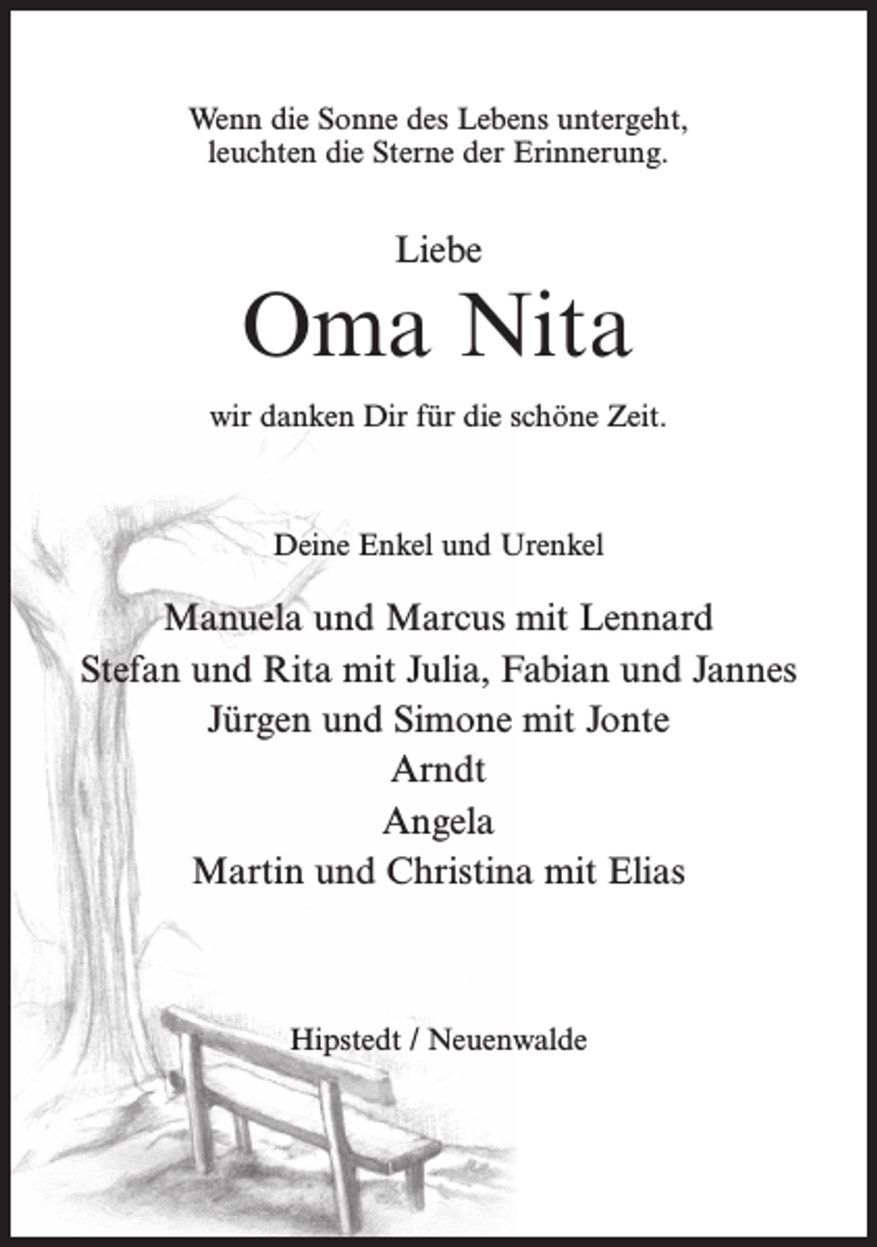 <p>Wenn die Sonne des Lebens untergeht,<br />leuchten die Sterne der Erinnerung.</p><p>Liebe</p><p>Oma Nita<br />wir danken Dir für die schöne Zeit.</p><p>Deine Enkel und Urenkel</p><p>Manuela und Marcus mit Lennard<br />Stefan und Rita mit Julia, Fabian und Jannes<br />Jürgen und Simone mit Jonte<br />Arndt<br />Angela<br />Martin und Christina mit Elias</p><p>Hipstedt / Neuenwalde</p>