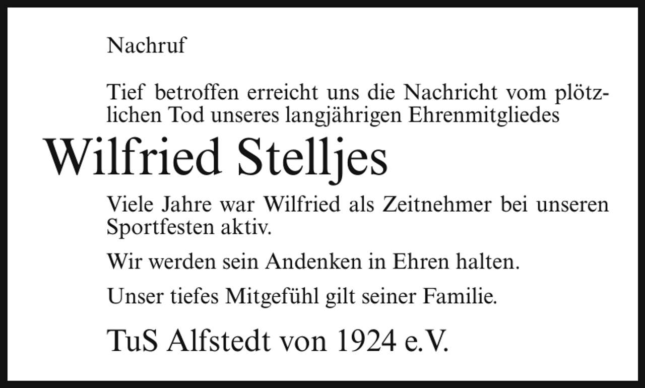 <p>Nachruf<br />Tief betroffen erreicht uns die Nachricht vom plötzlichen Tod unseres langjährigen Ehrenmitgliedes</p><p>Wilfried Stelljes</p><p>Viele Jahre war Wilfried als Zeitnehmer bei unseren<br />Sportfesten aktiv.<br />Wir werden sein Andenken in Ehren halten.<br />Unser tiefes Mitgefühl gilt seiner Familie.</p><p>TuS Alfstedt von 1924 e.V.</p>
