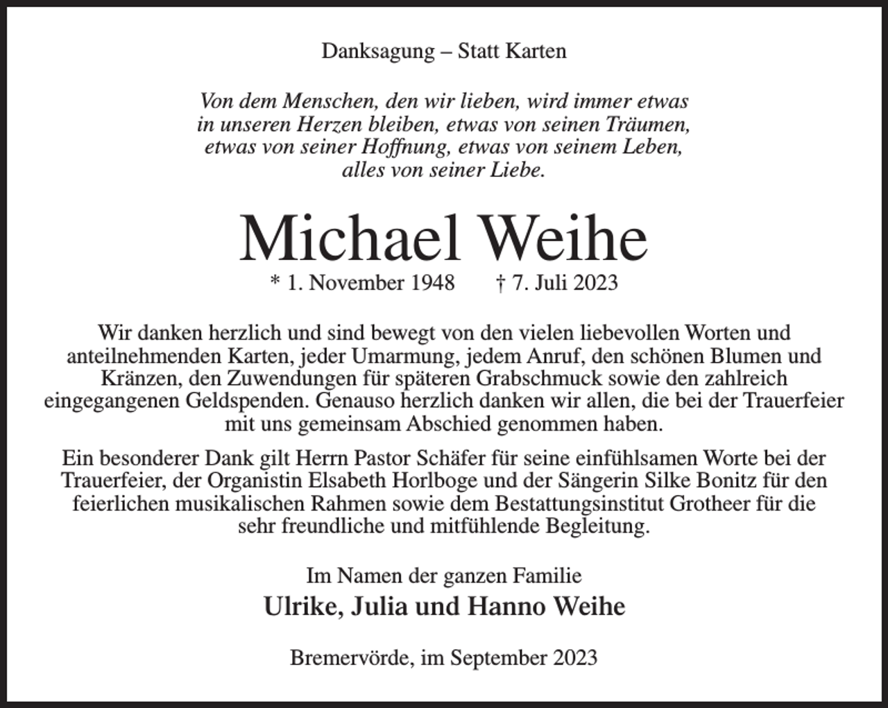 <p>Danksagung – Statt Karten<br />Von dem Menschen, den wir lieben, wird immer etwas<br />in unseren Herzen bleiben, etwas von seinen Träumen,<br />etwas von seiner Hoffnung, etwas von seinem Leben,<br />alles von seiner Liebe.</p><p>Michael Weihe<br />* 1. November 1948</p><p>† 7. Juli 2023</p><p>Wir danken herzlich und sind bewegt von den vielen liebevollen Worten und<br />anteilnehmenden Karten, jeder Umarmung, jedem Anruf, den schönen Blumen und<br />Kränzen, den Zuwendungen für späteren Grabschmuck sowie den zahlreich<br />eingegangenen Geldspenden. Genauso herzlich danken wir allen, die bei der Trauerfeier<br />mit uns gemeinsam Abschied genommen haben.<br />Ein besonderer Dank gilt Herrn Pastor Schäfer für seine einfühlsamen Worte bei der<br />Trauerfeier, der Organistin Elsabeth Horlboge und der Sängerin Silke Bonitz für den<br />feierlichen musikalischen Rahmen sowie dem Bestattungsinstitut Grotheer für die<br />sehr freundliche und mitfühlende Begleitung.<br />Im Namen der ganzen Familie</p><p>Ulrike, Julia und Hanno Weihe<br />Bremervörde, im September 2023</p>