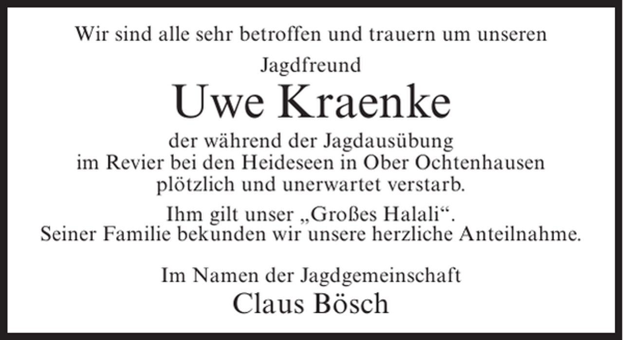 <p>Wir sind alle sehr betroffen und trauern um unseren<br />Jagdfreund</p><p>Uwe Kraenke</p><p>der während der Jagdausübung<br />im Revier bei den Heideseen in Ober Ochtenhausen<br />plötzlich und unerwartet verstarb.<br />Ihm gilt unser „Großes Halali“.<br />Seiner Familie bekunden wir unsere herzliche Anteilnahme.<br />Im Namen der Jagdgemeinschaft</p><p>Claus Bösch</p>