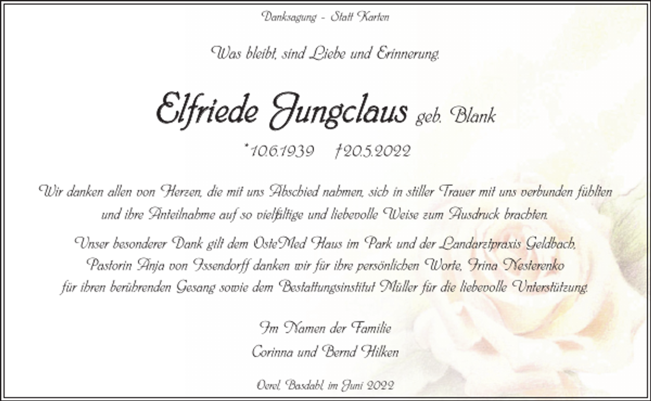 <p>Danksagung – Statt Karten</p><p>Was bleibt, sind Liebe und Erinnerung.</p><p>Elfriede Jungclaus geb. Blank<br />*10.6.1939 †20.5.2022<br />Wir danken allen von Herzen, die mit uns Abschied nahmen, sich in stiller Trauer mit uns verbunden fühlten<br />und ihre Anteilnahme auf so vielfältige und liebevolle Weise zum Ausdruck brachten.<br />Unser besonderer Dank gilt dem OsteMed Haus im Park und der Landarztpraxis Geldbach,<br />Pastorin Anja von Issendorff danken wir für ihre persönlichen Worte, Irina Nesterenko<br />für ihren berührenden Gesang sowie dem Bestattungsinstitut Müller für die liebevolle Unterstützung.<br />Im Namen der Familie<br />Corinna und Bernd Hilken<br />Oerel, Basdahl, im Juni 2022</p>