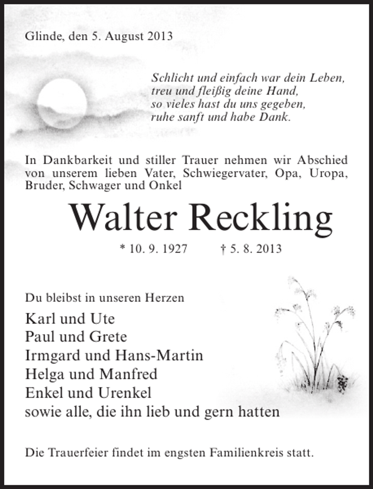 <p>Glinde, den 5. August 2013<br />Schlicht und einfach war dein Leben,<br />treu und fleißig deine Hand,<br />so vieles hast du uns gegeben,<br />ruhe sanft und habe Dank.<br />In Dankbarkeit und stiller Trauer nehmen wir Abschied<br />von unserem lieben Vater, Schwiegervater, Opa, Uropa,<br />Bruder, Schwager und Onkel</p><p>Walter Reckling<br />* 10. 9. 1927 † 5. 8. 2013</p><p>Du bleibst in unseren Herzen</p><p>Karl und Ute<br />Paul und Grete<br />Irmgard und Hans-Martin<br />Helga und Manfred<br />Enkel und Urenkel<br />sowie alle, die ihn lieb und gern hatten<br />Die Trauerfeier findet im engsten Familienkreis statt.</p>