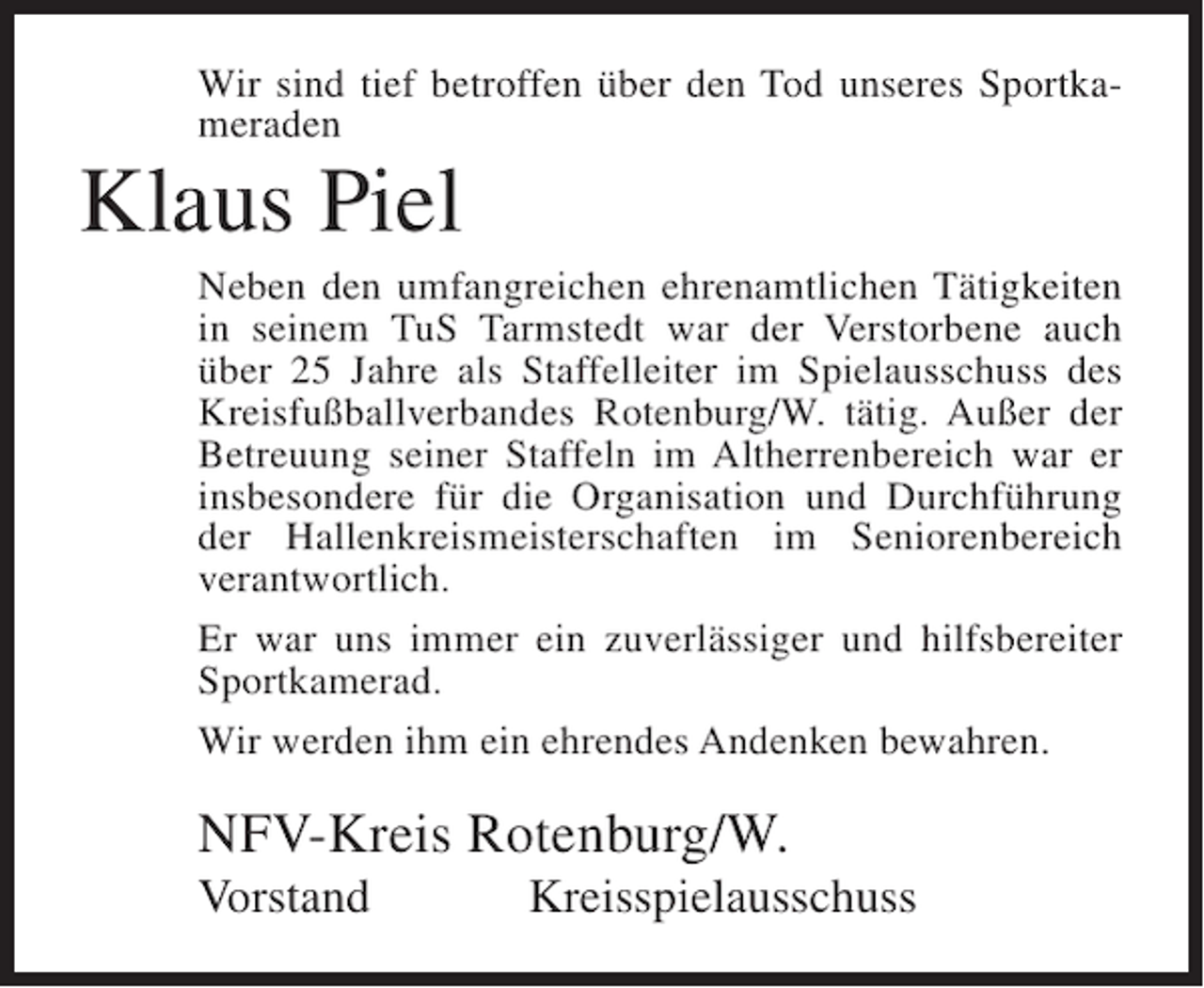 <p>Wir sind tief betroffen über den Tod unseres Sportkameraden</p><p>Klaus Piel<br />Neben den umfangreichen ehrenamtlichen Tätigkeiten<br />in seinem TuS Tarmstedt war der Verstorbene auch<br />über 25 Jahre als Staffelleiter im Spielausschuss des<br />Kreisfußballverbandes Rotenburg/W. tätig. Außer der<br />Betreuung seiner Staffeln im Altherrenbereich war er<br />insbesondere für die Organisation und Durchführung<br />der Hallenkreismeisterschaften im Seniorenbereich<br />verantwortlich.<br />Er war uns immer ein zuverlässiger und hilfsbereiter<br />Sportkamerad.<br />Wir werden ihm ein ehrendes Andenken bewahren.</p><p>NFV-Kreis Rotenburg/W.<br />Vorstand</p><p>Kreisspielausschuss</p>