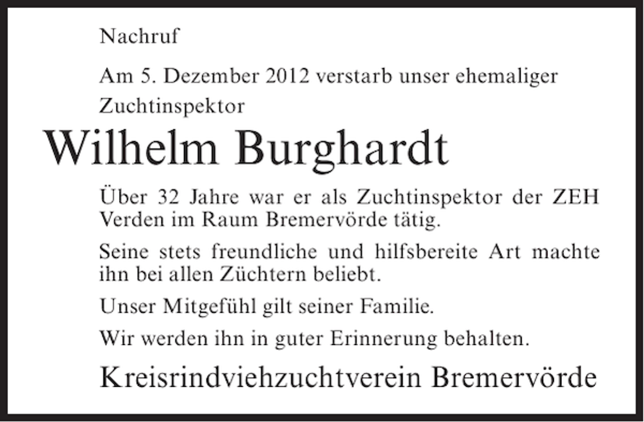 <p>Nachruf<br />Am 5. Dezember 2012 verstarb unser ehemaliger<br />Zuchtinspektor</p><p>Wilhelm Burghardt<br />Über 32 Jahre war er als Zuchtinspektor der ZEH<br />Verden im Raum Bremervörde tätig.<br />Seine stets freundliche und hilfsbereite Art machte<br />ihn bei allen Züchtern beliebt.<br />Unser Mitgefühl gilt seiner Familie.<br />Wir werden ihn in guter Erinnerung behalten.</p><p>Kreisrindviehzuchtverein Bremervörde</p>