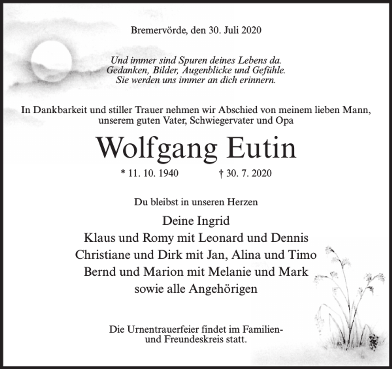 <p>Bremervörde, den 30. Juli 2020<br />Und immer sind Spuren deines Lebens da.<br />Gedanken, Bilder, Augenblicke und Gefühle.<br />Sie werden uns immer an dich erinnern.<br />In Dankbarkeit und stiller Trauer nehmen wir Abschied von meinem lieben Mann,<br />unserem guten Vater, Schwiegervater und Opa</p><p>Wolfgang Eutin<br />* 11. 10. 1940</p><p>† 30. 7. 2020</p><p>Du bleibst in unseren Herzen</p><p>Deine Ingrid<br />Klaus und Romy mit Leonard und Dennis<br />Christiane und Dirk mit Jan, Alina und Timo<br />Bernd und Marion mit Melanie und Mark<br />sowie alle Angehörigen<br />Die Urnentrauerfeier findet im Familienund Freundeskreis statt.</p>