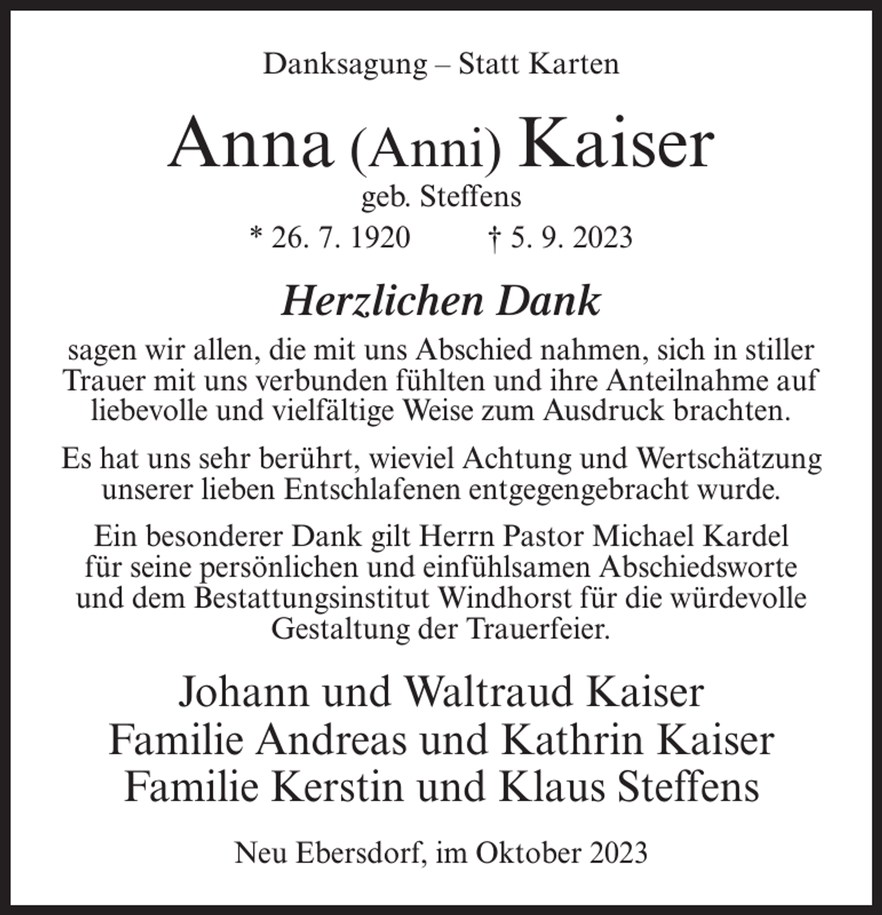 <p>Danksagung – Statt Karten</p><p>Anna (Anni) Kaiser<br />geb. Steffens<br />* 26. 7. 1920 † 5. 9. 2023</p><p>Herzlichen Dank<br />sagen wir allen, die mit uns Abschied nahmen, sich in stiller<br />Trauer mit uns verbunden fühlten und ihre Anteilnahme auf<br />liebevolle und vielfältige Weise zum Ausdruck brachten.<br />Es hat uns sehr berührt, wieviel Achtung und Wertschätzung<br />unserer lieben Entschlafenen entgegengebracht wurde.<br />Ein besonderer Dank gilt Herrn Pastor Michael Kardel<br />für seine persönlichen und einfühlsamen Abschiedsworte<br />und dem Bestattungsinstitut Windhorst für die würdevolle<br />Gestaltung der Trauerfeier.</p><p>Johann und Waltraud Kaiser<br />Familie Andreas und Kathrin Kaiser<br />Familie Kerstin und Klaus Steffens<br />Neu Ebersdorf, im Oktober 2023</p>