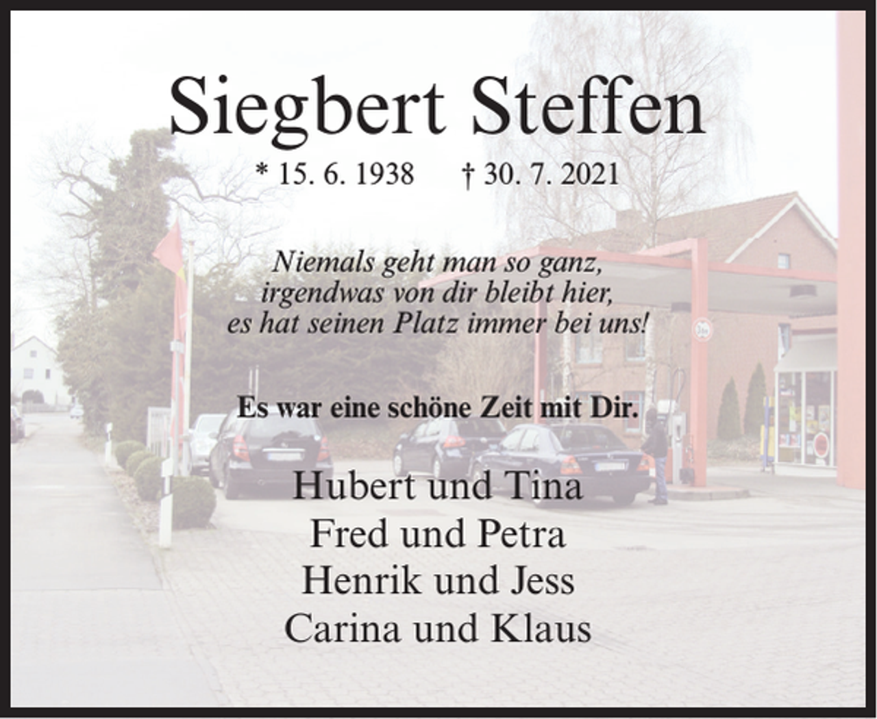 <p>Siegbert Steffen<br />* 15. 6. 1938</p><p>† 30. 7. 2021</p><p>Niemals geht man so ganz,<br />irgendwas von dir bleibt hier,<br />es hat seinen Platz immer bei uns!<br />Es war eine schöne Zeit mit Dir.</p><p>Hubert und Tina<br />Fred und Petra<br />Henrik und Jess<br />Carina und Klaus</p>