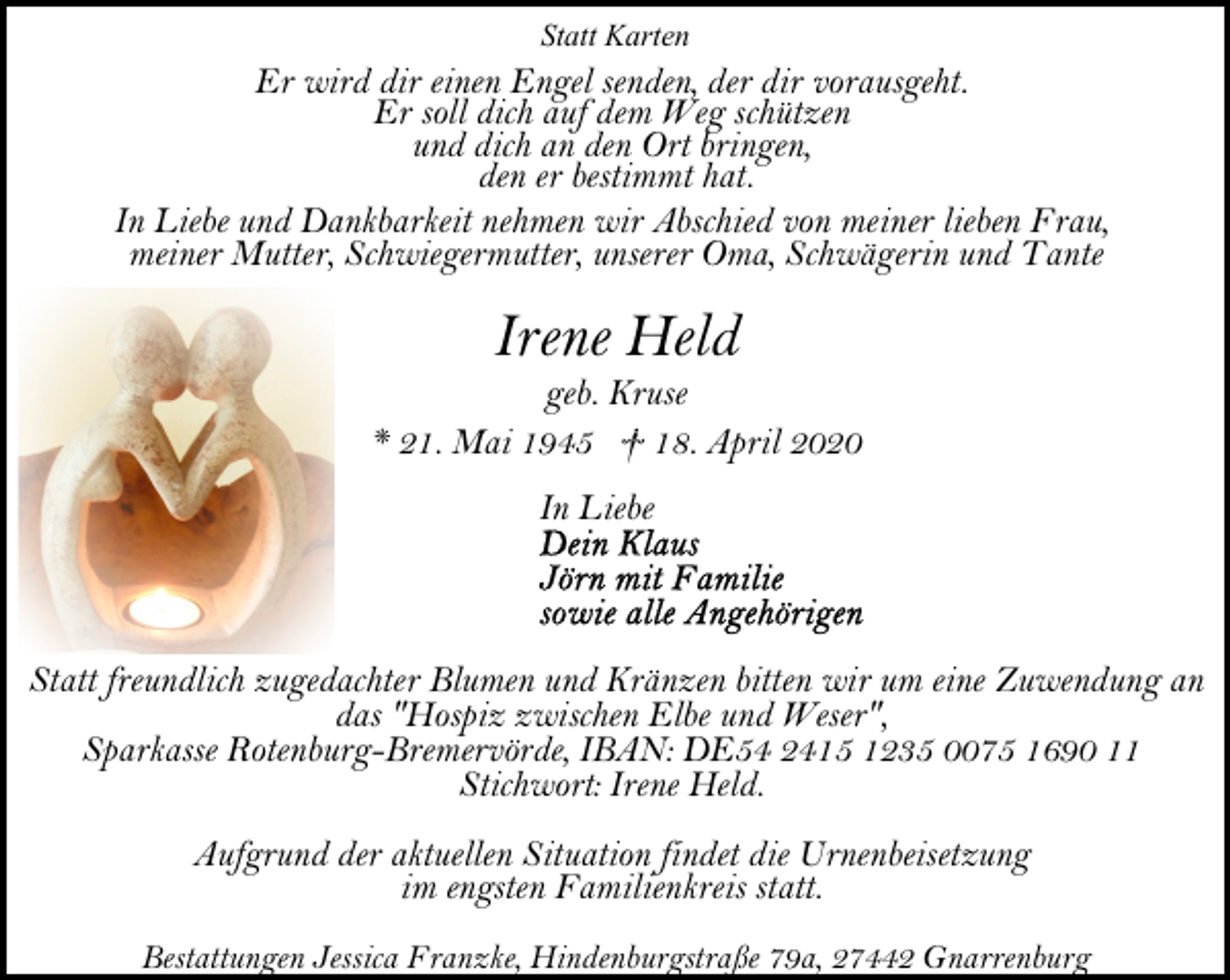 <p>Statt Karten</p><p>Er wird dir einen Engel senden, der dir vorausgeht.<br />Er soll dich auf dem Weg schützen<br />und dich an den Ort bringen,<br />den er bestimmt hat.<br />In Liebe und Dankbarkeit nehmen wir Abschied von meiner lieben Frau,<br />meiner Mutter, Schwiegermutter, unserer Oma, Schwägerin und Tante</p><p>Irene Held</p><p>geb. Kruse<br />* 21. Mai 1945 † 18. April 2020<br />In Liebe</p><p>Statt freundlich zugedachter Blumen und Kränzen bitten wir um eine Zuwendung an<br />das "Hospiz zwischen Elbe und Weser",<br />Sparkasse Rotenburg-Bremervörde, IBAN: DE54 2415 1235 0075 1690 11<br />Stichwort: Irene Held.<br />Aufgrund der aktuellen Situation findet die Urnenbeisetzung<br />im engsten Familienkreis statt.<br />Bestattungen Jessica Franzke, Hindenburgstraße 79a, 27442 Gnarrenburg</p>