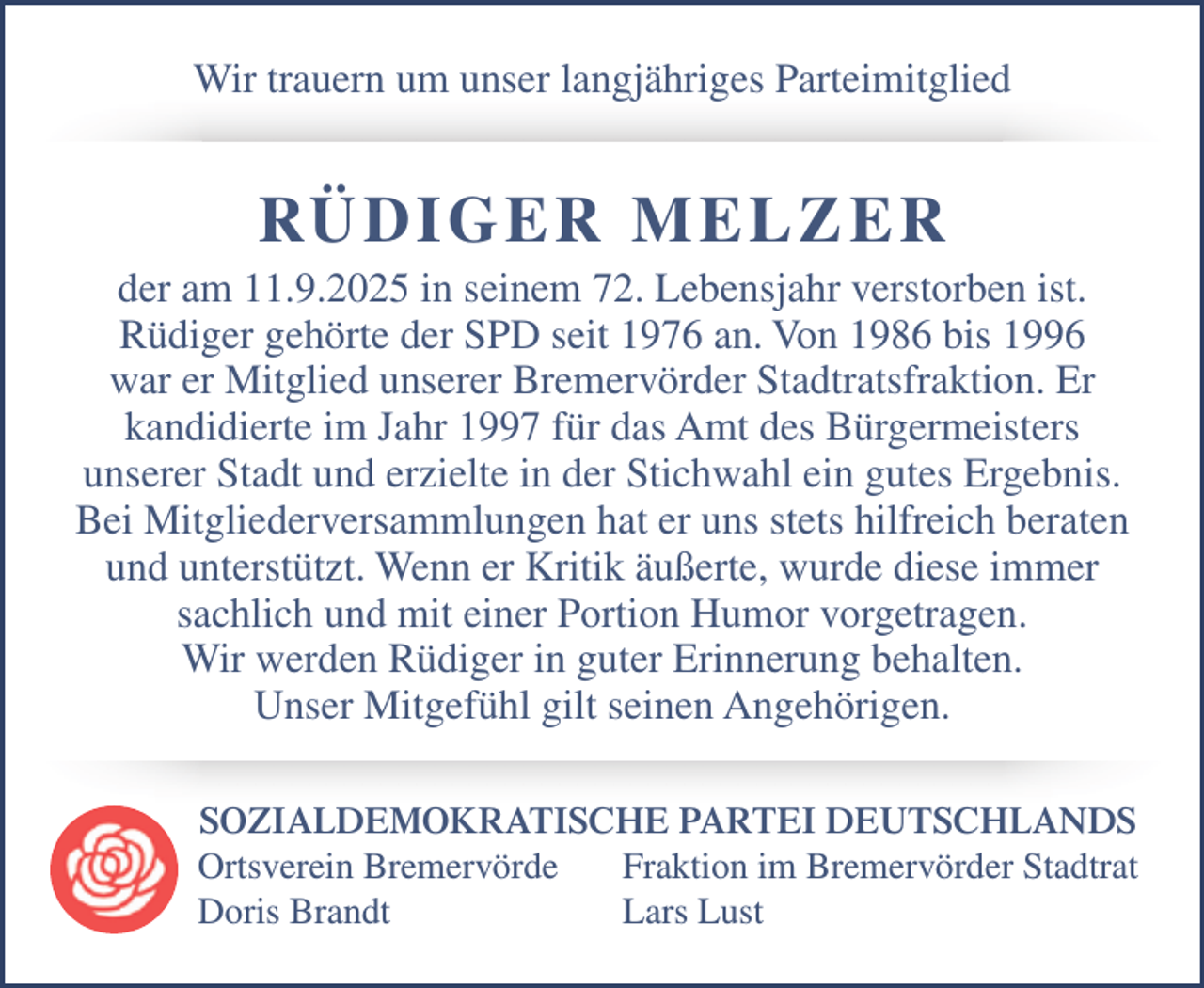 <p>Wir trauern um unser langjähriges Parteimitglied</p><p>RÜDI G ER M E L Z E R</p><p>der am 11.9.2025 in seinem 72. Lebensjahr verstorben ist.<br />Rüdiger gehörte der SPD seit 1976 an. Von 1986 bis 1996<br />war er Mitglied unserer Bremervörder Stadtratsfraktion. Er<br />kandidierte im Jahr 1997 für das Amt des Bürgermeisters<br />unserer Stadt und erzielte in der Stichwahl ein gutes Ergebnis.<br />Bei Mitgliederversammlungen hat er uns stets hilfreich beraten<br />und unterstützt. Wenn er Kritik äußerte, wurde diese immer<br />sachlich und mit einer Portion Humor vorgetragen.<br />Wir werden Rüdiger in guter Erinnerung behalten.<br />Unser Mitgefühl gilt seinen Angehörigen.<br />SOZIALDEMOKRATISCHE PARTEI DEUTSCHLANDS<br />Ortsverein Bremervörde<br />Fraktion im Bremervörder Stadtrat<br />Doris Brandt<br />Lars Lust</p>