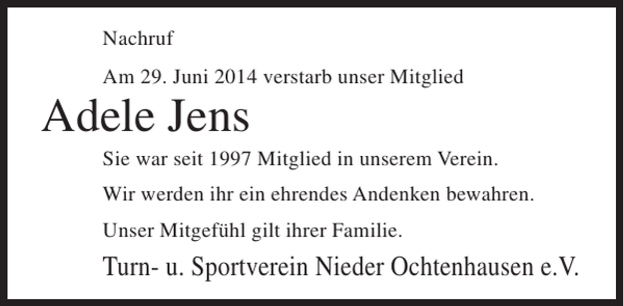 <p>Nachruf<br />Am 29. Juni 2014 verstarb unser Mitglied</p><p>Adele Jens<br />Sie war seit 1997 Mitglied in unserem Verein.<br />Wir werden ihr ein ehrendes Andenken bewahren.<br />Unser Mitgefühl gilt ihrer Familie.</p><p>Turn- u. Sportverein Nieder Ochtenhausen e.V.</p>