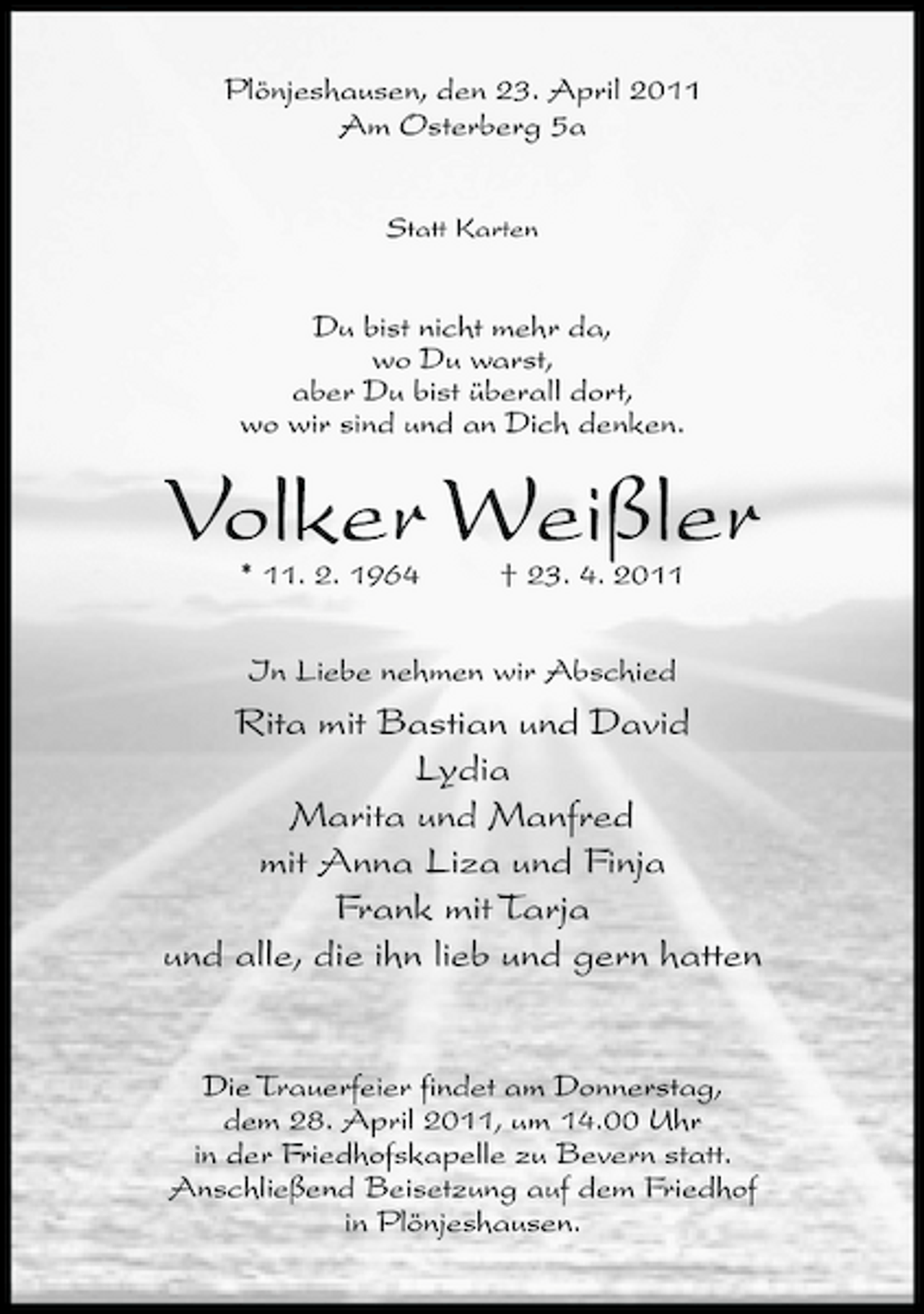 <p>Plönjeshausen, den 23. April 2011 Am Osterberg 5a<br />Statt Karten</p><p>Du bist nicht mehr da, wo Du warst, aber Du bist überall dort, wo wir sind und an Dich denken.</p><p>Volker Weißler<br />* 11. 2. 1964 † 23. 4. 2011 In Liebe nehmen wir Abschied</p><p>Rita mit Bastian und David Lydia Marita und Manfred mit Anna Liza und Finja Frank mit Tarja und alle, die ihn lieb und gern hatten</p><p>Die Trauerfeier findet am Donnerstag, dem 28. April 2011, um 14.00 Uhr in der Friedhofskapelle zu Bevern statt. Anschließend Beisetzung auf dem Friedhof in Plönjeshausen.</p>