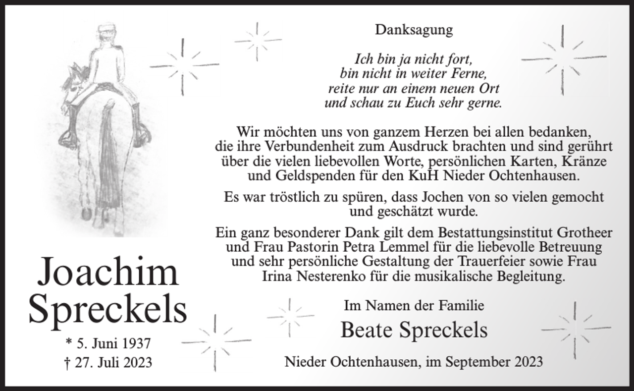 <p>Danksagung<br />Ich bin ja nicht fort,<br />bin nicht in weiter Ferne,<br />reite nur an einem neuen Ort<br />und schau zu Euch sehr gerne.</p><p>Joachim<br />Spreckels<br />* 5. Juni 1937<br />† 27. Juli 2023</p><p>Wir möchten uns von ganzem Herzen bei allen bedanken,<br />die ihre Verbundenheit zum Ausdruck brachten und sind gerührt<br />über die vielen liebevollen Worte, persönlichen Karten, Kränze<br />und Geldspenden für den KuH Nieder Ochtenhausen.<br />Es war tröstlich zu spüren, dass Jochen von so vielen gemocht<br />und geschätzt wurde.<br />Ein ganz besonderer Dank gilt dem Bestattungsinstitut Grotheer<br />und Frau Pastorin Petra Lemmel für die liebevolle Betreuung<br />und sehr persönliche Gestaltung der Trauerfeier sowie Frau<br />Irina Nesterenko für die musikalische Begleitung.<br />Im Namen der Familie</p><p>Beate Spreckels<br />Nieder Ochtenhausen, im September 2023</p>