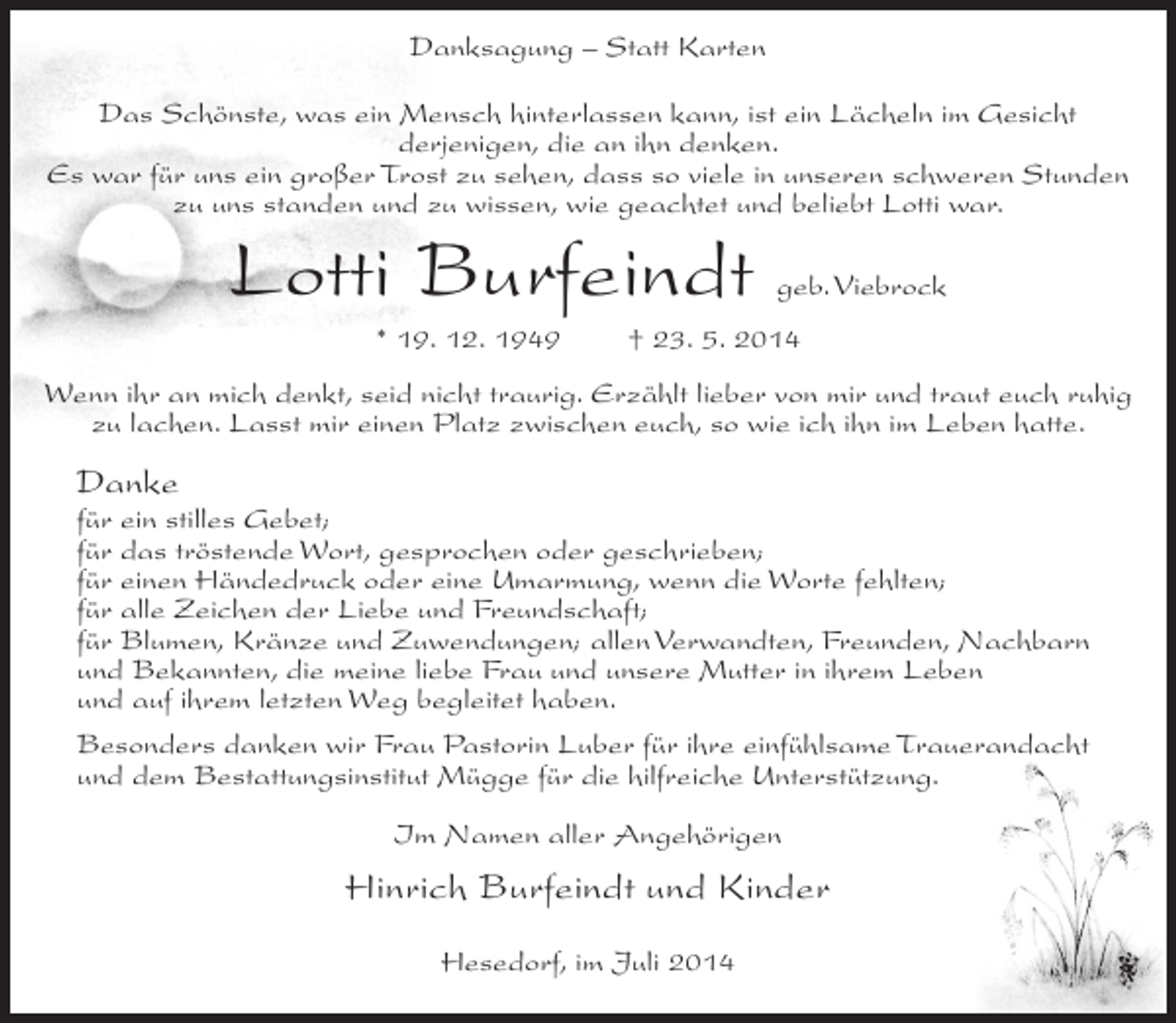 <p>Danksagung – Statt Karten<br />Das Schönste, was ein Mensch hinterlassen kann, ist ein Lächeln im Gesicht<br />derjenigen, die an ihn denken.<br />Es war für uns ein großer Trost zu sehen, dass so viele in unseren schweren Stunden<br />zu uns standen und zu wissen, wie geachtet und beliebt Lotti war.</p><p>Lotti Burfeindt<br />* 19. 12. 1949</p><p>geb. Viebrock</p><p>† 23. 5. 2014</p><p>Wenn ihr an mich denkt, seid nicht traurig. Erzählt lieber von mir und traut euch ruhig<br />zu lachen. Lasst mir einen Platz zwischen euch, so wie ich ihn im Leben hatte.</p><p>Danke<br />für ein stilles Gebet;<br />für das tröstende Wort, gesprochen oder geschrieben;<br />für einen Händedruck oder eine Umarmung, wenn die Worte fehlten;<br />für alle Zeichen der Liebe und Freundschaft;<br />für Blumen, Kränze und Zuwendungen; allen Verwandten, Freunden, Nachbarn<br />und Bekannten, die meine liebe Frau und unsere Mutter in ihrem Leben<br />und auf ihrem letzten Weg begleitet haben.<br />Besonders danken wir Frau Pastorin Luber für ihre einfühlsame Trauerandacht<br />und dem Bestattungsinstitut Mügge für die hilfreiche Unterstützung.<br />Im Namen aller Angehörigen</p><p>Hinrich Burfeindt und Kinder<br />Hesedorf, im Juli 2014</p>