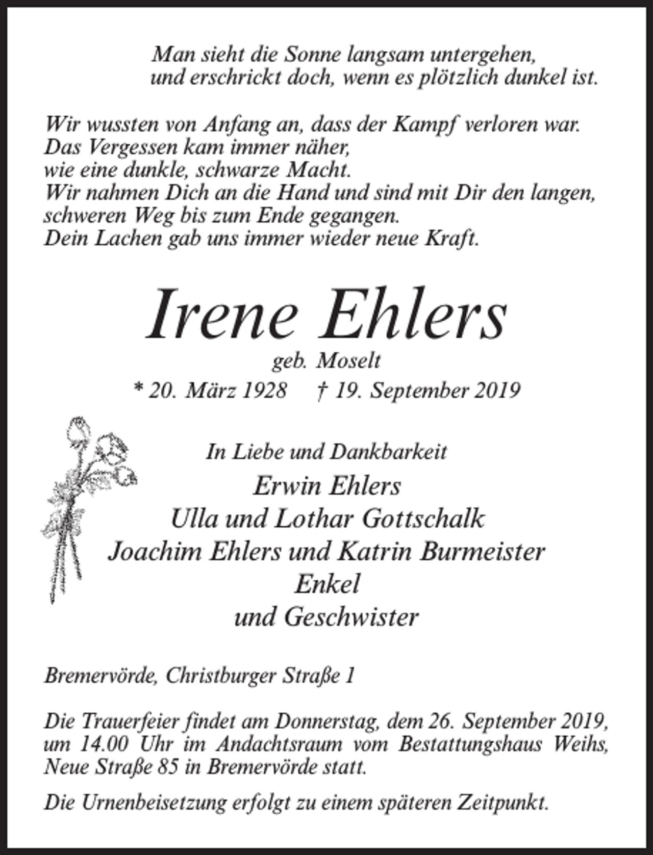 <p>Man sieht die Sonne langsam untergehen,<br />und erschrickt doch, wenn es plötzlich dunkel ist.<br />Wir wussten von Anfang an, dass der Kampf verloren war.<br />Das Vergessen kam immer näher,<br />wie eine dunkle, schwarze Macht.<br />Wir nahmen Dich an die Hand und sind mit Dir den langen,<br />schweren Weg bis zum Ende gegangen.<br />Dein Lachen gab uns immer wieder neue Kraft.</p><p>Irene Ehlers</p><p>geb. Moselt<br />* 20. März 1928 † 19. September 2019<br />In Liebe und Dankbarkeit</p><p>Erwin Ehlers<br />Ulla und Lothar Gottschalk<br />Joachim Ehlers und Katrin Burmeister<br />Enkel<br />und Geschwister<br />Bremervörde, Christburger Straße 1<br />Die Trauerfeier findet am Donnerstag, dem 26. September 2019,<br />um 14.00 Uhr im Andachtsraum vom Bestattungshaus Weihs,<br />Neue Straße 85 in Bremervörde statt.<br />Die Urnenbeisetzung erfolgt zu einem späteren Zeitpunkt.</p>