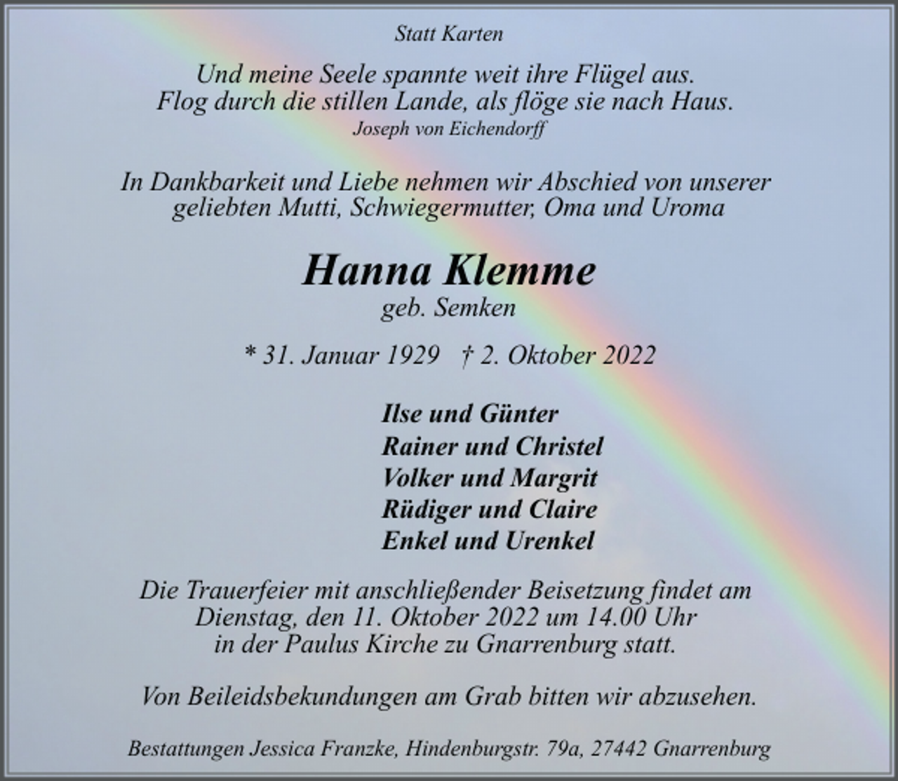 <p>Statt Karten</p><p>Und meine Seele spannte weit ihre Flügel aus.<br />Flog durch die stillen Lande, als flöge sie nach Haus.<br />Joseph von Eichendorff</p><p>In Dankbarkeit und Liebe nehmen wir Abschied von unserer<br />geliebten Mutti, Schwiegermutter, Oma und Uroma</p><p>Hanna Klemme<br />geb. Semken</p><p>* 31. Januar 1929 † 2. Oktober 2022<br />Ilse und Günter<br />Rainer und Christel<br />Volker und Margrit<br />Rüdiger und Claire<br />Enkel und Urenkel<br />Die Trauerfeier mit anschließender Beisetzung findet am<br />Dienstag, den 11. Oktober 2022 um 14.00 Uhr<br />in der Paulus Kirche zu Gnarrenburg statt.<br />Von Beileidsbekundungen am Grab bitten wir abzusehen.<br />Bestattungen Jessica Franzke, Hindenburgstr. 79a, 27442 Gnarrenburg</p>