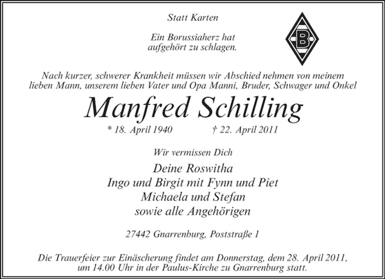 <p>Statt Karten Ein Borussiaherz hat aufgehört zu schlagen. Nach kurzer, schwerer Krankheit müssen wir Abschied nehmen von meinem lieben Mann, unserem lieben Vater und Opa Manni, Bruder, Schwager und Onkel</p><p>Manfred Schilling<br />* 18. April 1940 † 22. April 2011 Wir vermissen Dich</p><p>Deine Roswitha Ingo und Birgit mit Fynn und Piet Michaela und Stefan sowie alle Angehörigen<br />27442 Gnarrenburg, Poststraße 1 Die Trauerfeier zur Einäscherung findet am Donnerstag, dem 28. April 2011, um 14.00 Uhr in der Paulus-Kirche zu Gnarrenburg statt.</p>