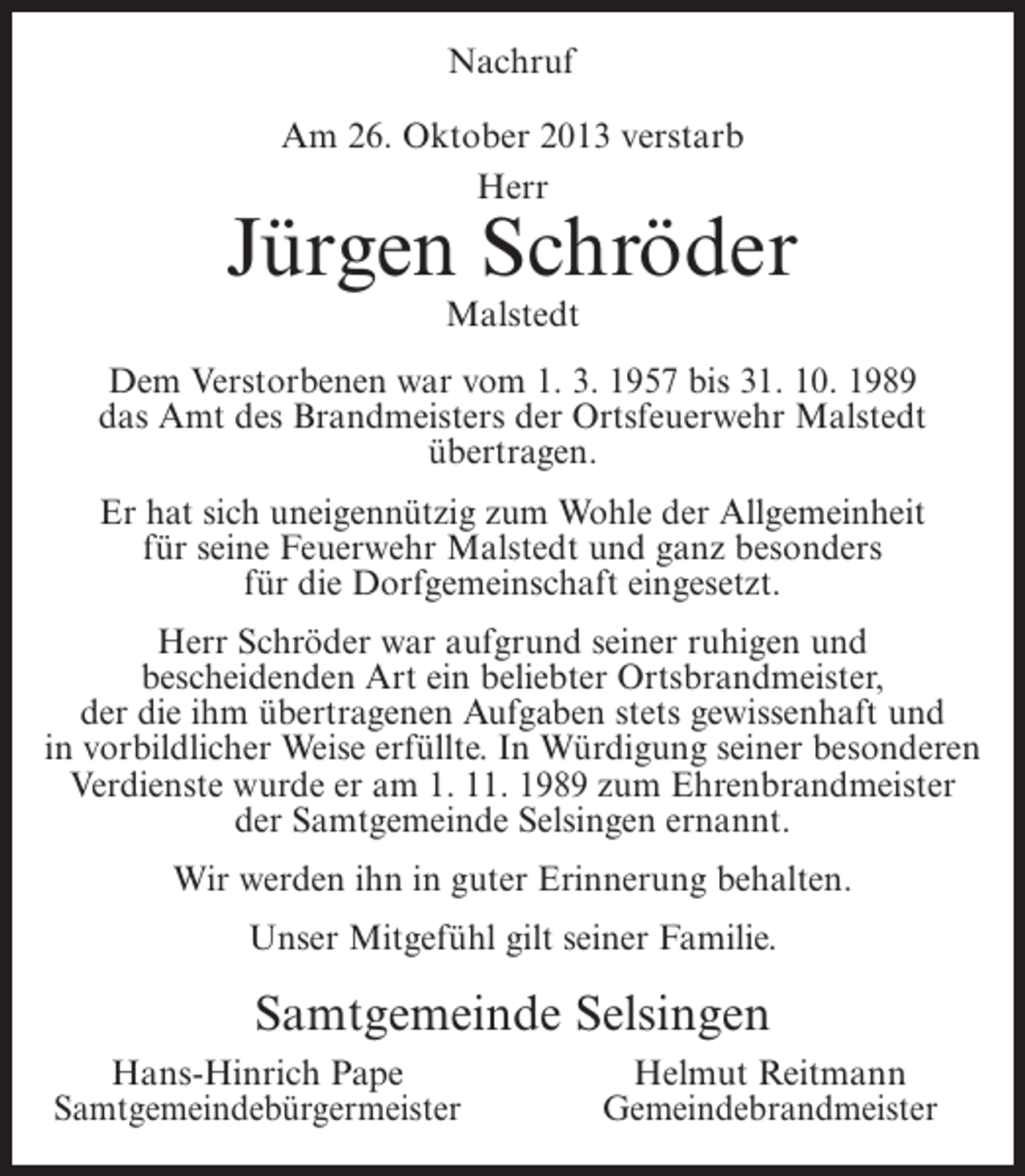<p>Nachruf<br />Am 26. Oktober 2013 verstarb<br />Herr</p><p>Jürgen Schröder<br />Malstedt</p><p>Dem Verstorbenen war vom 1. 3. 1957 bis 31. 10. 1989<br />das Amt des Brandmeisters der Ortsfeuerwehr Malstedt<br />übertragen.<br />Er hat sich uneigennützig zum Wohle der Allgemeinheit<br />für seine Feuerwehr Malstedt und ganz besonders<br />für die Dorfgemeinschaft eingesetzt.<br />Herr Schröder war aufgrund seiner ruhigen und<br />bescheidenden Art ein beliebter Ortsbrandmeister,<br />der die ihm übertragenen Aufgaben stets gewissenhaft und<br />in vorbildlicher Weise erfüllte. In Würdigung seiner besonderen<br />Verdienste wurde er am 1. 11. 1989 zum Ehrenbrandmeister<br />der Samtgemeinde Selsingen ernannt.<br />Wir werden ihn in guter Erinnerung behalten.<br />Unser Mitgefühl gilt seiner Familie.</p><p>Samtgemeinde Selsingen<br />Hans-Hinrich Pape<br />Samtgemeindebürgermeister</p><p>Helmut Reitmann<br />Gemeindebrandmeister</p>