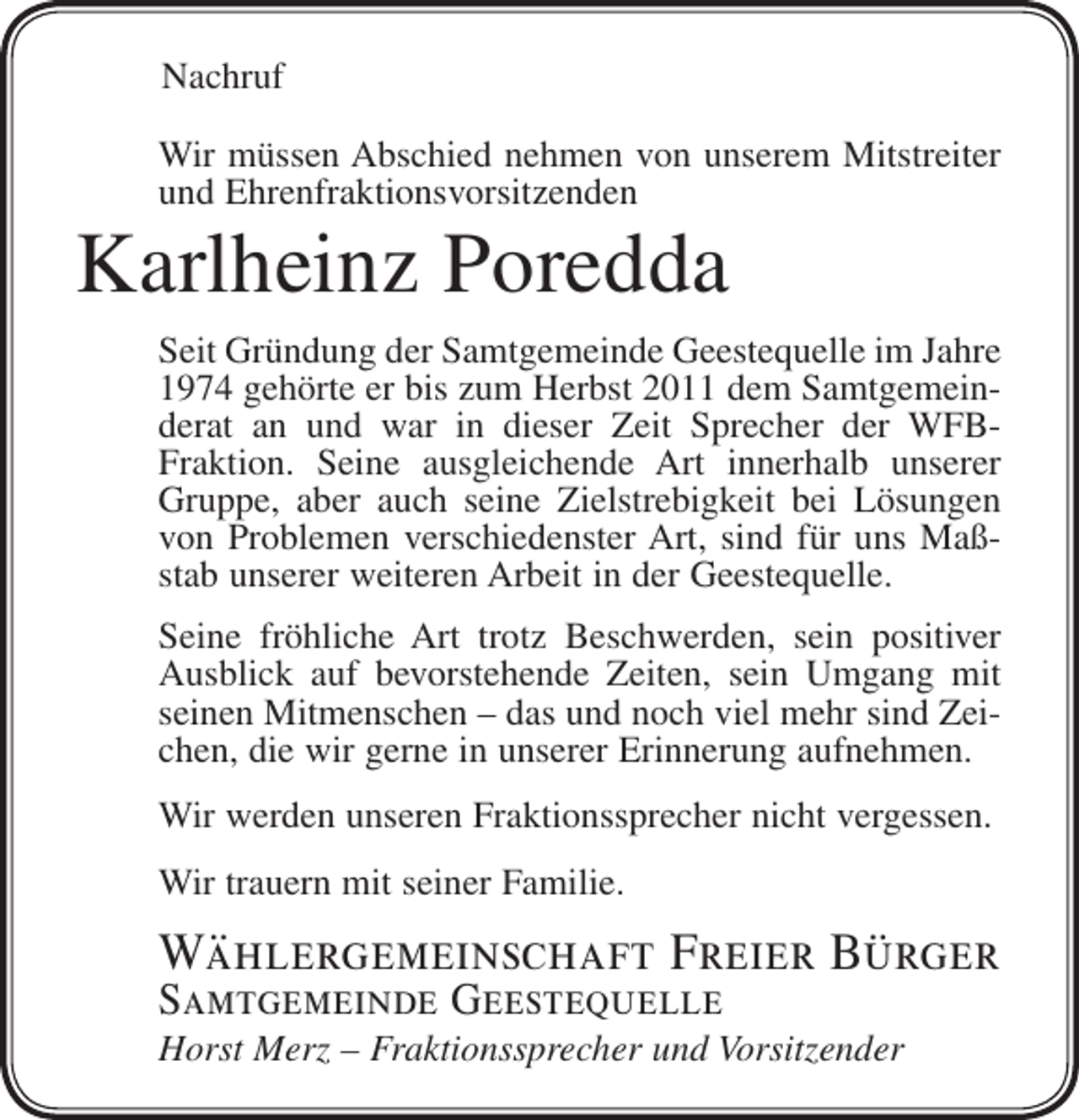 <p>Nachruf<br />Wir müssen Abschied nehmen von unserem Mitstreiter<br />und Ehrenfraktionsvorsitzenden</p><p>Karlheinz Poredda<br />Seit Gründung der Samtgemeinde Geestequelle im Jahre<br />1974 gehörte er bis zum Herbst 2011 dem Samtgemeinderat an und war in dieser Zeit Sprecher der WFBFraktion. Seine ausgleichende Art innerhalb unserer<br />Gruppe, aber auch seine Zielstrebigkeit bei Lösungen<br />von Problemen verschiedenster Art, sind für uns Maßstab unserer weiteren Arbeit in der Geestequelle.<br />Seine fröhliche Art trotz Beschwerden, sein positiver<br />Ausblick auf bevorstehende Zeiten, sein Umgang mit<br />seinen Mitmenschen – das und noch viel mehr sind Zeichen, die wir gerne in unserer Erinnerung aufnehmen.<br />Wir werden unseren Fraktionssprecher nicht vergessen.<br />Wir trauern mit seiner Familie.</p><p>Wählergemeinschaft Freier Bürger<br />Samtgemeinde Geestequelle</p><p>Horst Merz – Fraktionssprecher und Vorsitzender</p>