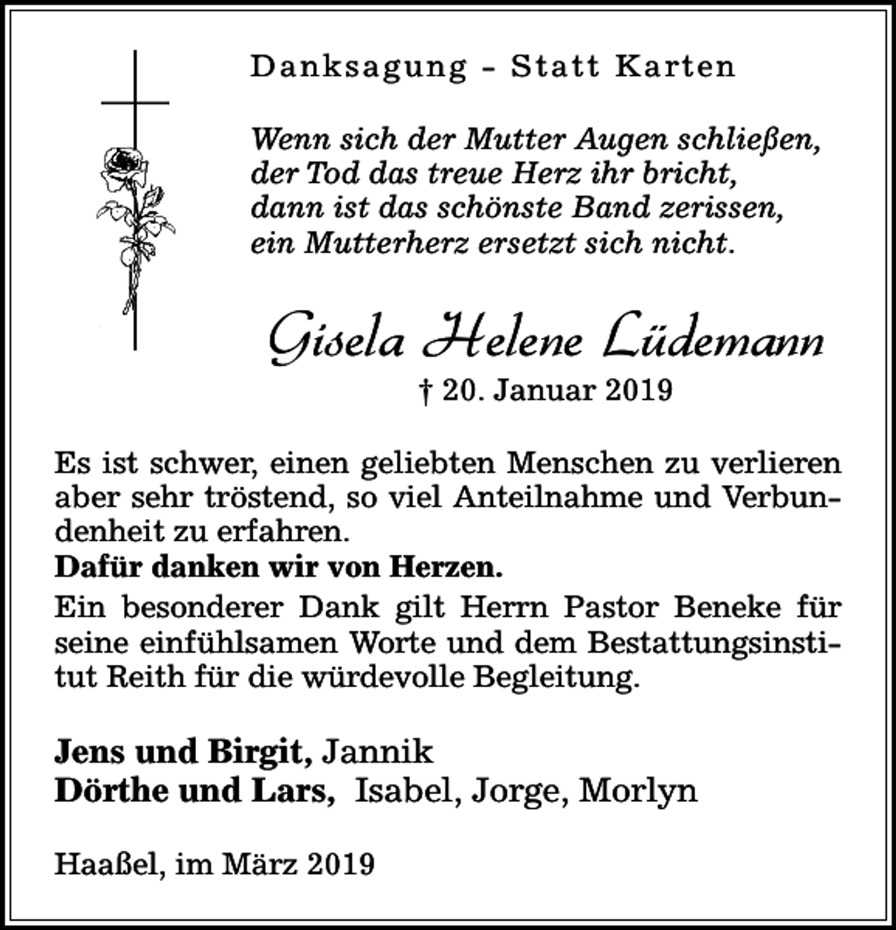 <p>D a n k s a g u n g - S t a t t K a rt e n<br />Wenn sich der Mutter Augen schließen,<br />der Tod das treue Herz ihr bricht,<br />dann ist das schönste Band zerissen,<br />ein Mutterherz ersetzt sich nicht.</p><p>Gisela Helene Lüdemann<br />† 20. Januar 2019</p><p>Es ist schwer, einen geliebten Menschen zu verlieren<br />aber sehr tröstend, so viel Anteilnahme und Verbundenheit zu erfahren.<br />Dafür danken wir von Herzen.<br />Ein besonderer Dank gilt Herrn Pastor Beneke für<br />seine einfühlsamen Worte und dem Bestattungsinstitut Reith für die würdevolle Begleitung.</p><p>Jens und Birgit, Jannik<br />Dörthe und Lars, Isabel, Jorge, Morlyn<br />Haaßel, im März 2019</p>