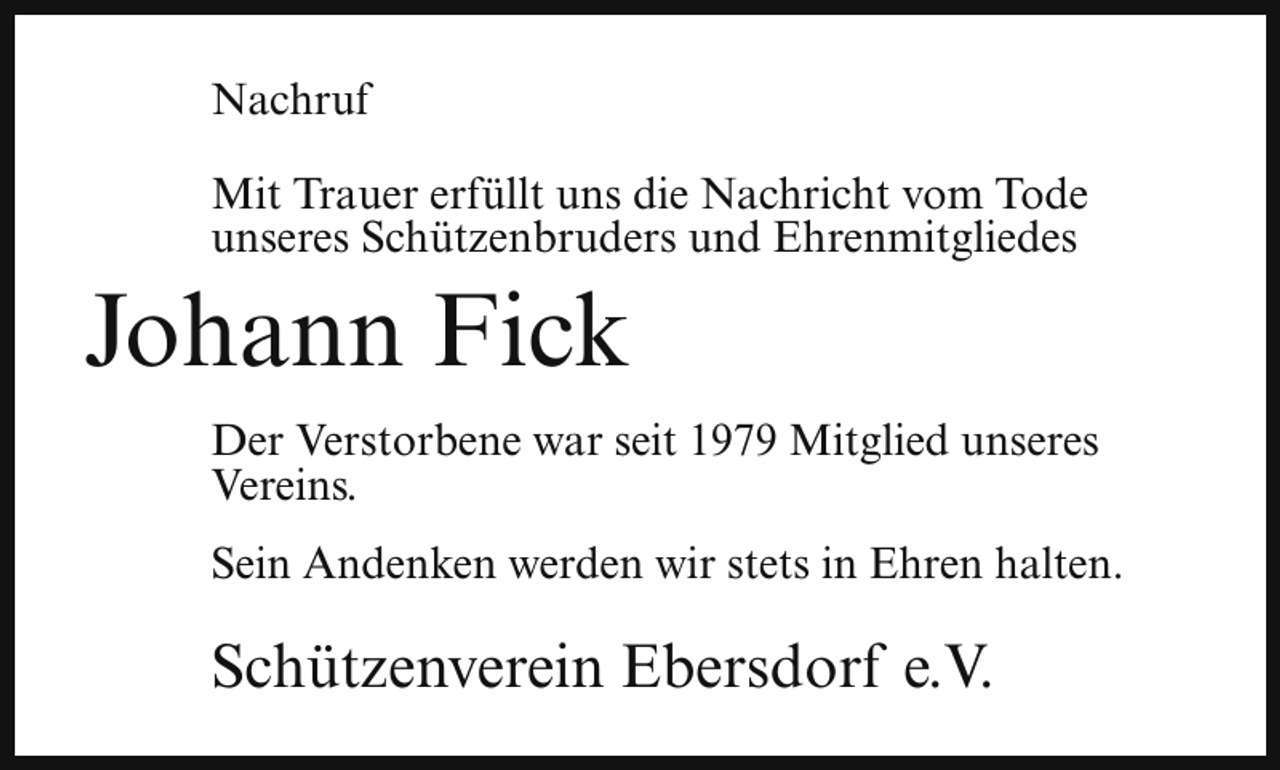 <p>Nachruf<br />Mit Trauer erfüllt uns die Nachricht vom Tode<br />unseres Schützenbruders und Ehrenmitgliedes</p><p>Johann Fick</p><p>Der Verstorbene war seit 1979 Mitglied unseres<br />Vereins.<br />Sein Andenken werden wir stets in Ehren halten.</p><p>Schützenverein Ebersdorf e.V.</p>