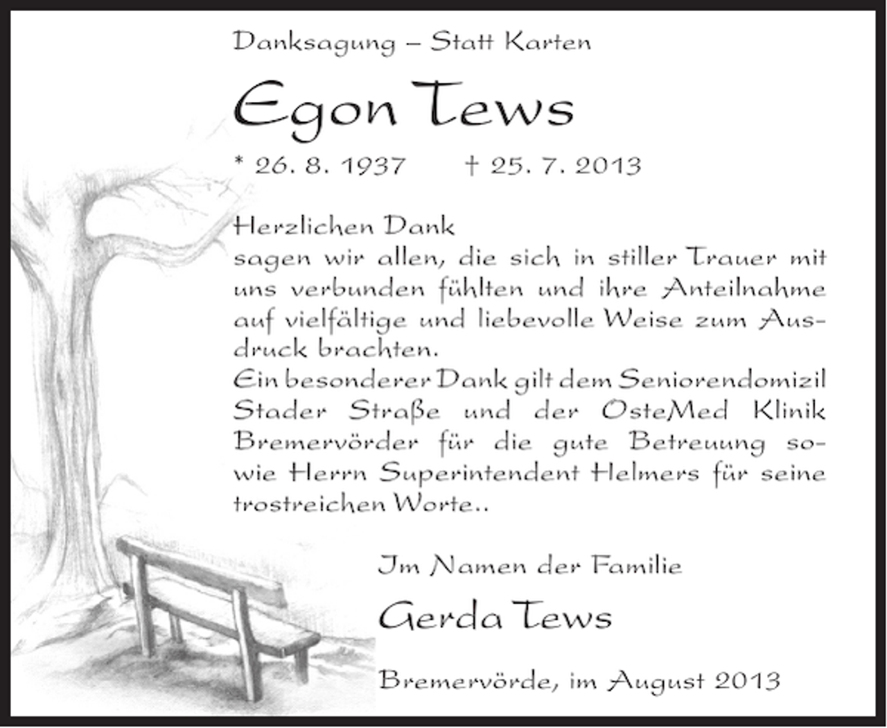 <p>Danksagung – Statt Karten</p><p>Egon Tews<br />* 26. 8. 1937</p><p>† 25. 7. 2013</p><p>Herzlichen Dank<br />sagen wir allen, die sich in stiller Trauer mit<br />uns verbunden fühlten und ihre Anteilnahme<br />auf vielfältige und liebevolle Weise zum Ausdruck brachten.<br />Ein besonderer Dank gilt dem Seniorendomizil<br />Stader Straße und der OsteMed Klinik<br />Bremervörder für die gute Betreuung sowie Herrn Superintendent Helmers für seine<br />trostreichen Worte..<br />Im Namen der Familie</p><p>Gerda Tews<br />Bremervörde, im August 2013</p>